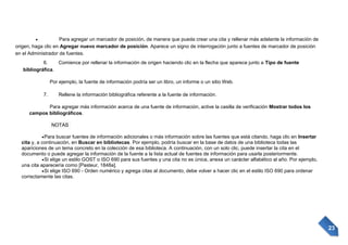 Para agregar un marcador de posición, de manera que pueda crear una cita y rellenar más adelante la información de
origen, haga clic en Agregar nuevo marcador de posición. Aparece un signo de interrogación junto a fuentes de marcador de posición
en el Administrador de fuentes.
6.
Comience por rellenar la información de origen haciendo clic en la flecha que aparece junto a Tipo de fuente
bibliográfica.
Por ejemplo, la fuente de información podría ser un libro, un informe o un sitio Web.
7.

Rellene la información bibliográfica referente a la fuente de información.

Para agregar más información acerca de una fuente de información, active la casilla de verificación Mostrar todos los
campos bibliográficos.
NOTAS
Para buscar fuentes de información adicionales o más información sobre las fuentes que está citando, haga clic en Insertar
cita y, a continuación, en Buscar en bibliotecas. Por ejemplo, podría buscar en la base de datos de una biblioteca todas las
apariciones de un tema concreto en la colección de esa biblioteca. A continuación, con un solo clic, puede insertar la cita en el
documento o puede agregar la información de la fuente a la lista actual de fuentes de información para usarla posteriormente.
Si elige un estilo GOST o ISO 690 para sus fuentes y una cita no es única, anexa un carácter alfabético al año. Por ejemplo,
una cita aparecería como [Pasteur, 1848a].
Si elige ISO 690 - Orden numérico y agrega citas al documento, debe volver a hacer clic en el estilo ISO 690 para ordenar
correctamente las citas.

23

 