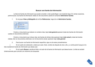 Buscar una fuente de información
La lista de fuentes de información que puede consultar o citar puede llegar a ser bastante larga. En ciertas ocasiones,
podría buscar una fuente de información citada en otro documento usando el comando Administrar fuentes.
1.

En el grupo Citas y bibliografía de la ficha Referencias, haga clic en Administrar fuentes.

Si abre un documento que todavía no contiene citas, bajo Lista general aparecen todas las fuentes de información
usadas en documentos anteriores.
Si abre un documento que incluye citas, las fuentes de dichas citas aparecen bajo Lista actual y todas las fuentes
citadas, bien en documentos anteriores o en el documento actual, aparecen bajo Lista general.
2.

Para buscar una fuente de información específica, siga uno de estos procedimientos:

En el cuadro de ordenación, ordene por autor, título, nombre de etiqueta de cita o año, y a continuación busque en la
lista resultante la fuente de información que desea usar.
En el cuadro Buscar, escriba el título o el autor de la fuente de información que desea buscar. La lista se acotará
dinámicamente para coincidir con el término de búsqueda.

24

 