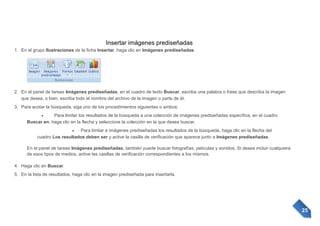 Insertar imágenes prediseñadas
1. En el grupo Ilustraciones de la ficha Insertar, haga clic en Imágenes prediseñadas.

2. En el panel de tareas Imágenes prediseñadas, en el cuadro de texto Buscar, escriba una palabra o frase que describa la imagen
que desea, o bien, escriba todo el nombre del archivo de la imagen o parte de él.
3. Para acotar la búsqueda, siga uno de los procedimientos siguientes o ambos:
Para limitar los resultados de la búsqueda a una colección de imágenes prediseñadas específica, en el cuadro
Buscar en, haga clic en la flecha y seleccione la colección en la que desea buscar.
Para limitar a imágenes prediseñadas los resultados de la búsqueda, haga clic en la flecha del
cuadro Los resultados deben ser y active la casilla de verificación que aparece junto a Imágenes prediseñadas.
En el panel de tareas Imágenes prediseñadas, también puede buscar fotografías, películas y sonidos. Si desea incluir cualquiera
de esos tipos de medios, active las casillas de verificación correspondientes a los mismos.
4. Haga clic en Buscar.
5. En la lista de resultados, haga clic en la imagen prediseñada para insertarla.

25

 
