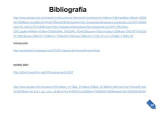 http://www.google.com.mx/imgres?q=documentos+de+word+increibles+en+3d&um=1&hl=es&tbo=d&biw=1280&
bih=929&tbm=isch&tbnid=KiXwC7RlwhatXM:&imgrefurl=http://josealexandersantana.wordpress.com/2011/06/&d
ocid=3C-n8ov2c7CCmM&imgurl=http://josealexandersantana.files.wordpress.com/2011/06/office2007.jpg&w=484&h=415&ei=YGoBUfe9K_G42QWb_YDwCQ&zoom=1&iact=rc&dur=329&sig=10427871083328
8710587&page=2&tbnh=153&tbnw=178&start=33&ndsp=38&ved=1t:429,r:41,s:0,i:204&tx=148&ty=87
Introducción
http://wordesthervy.blogspot.mx/2010/01/historia-de-microsoft-word.htmlç

WORD 2007
http://inforutt.superforo.net/t418-que-es-word-2007

http://www.google.com.mx/search?hl=es&gs_rn=1&gs_ri=hp&cp=25&gs_id=38&xhr=t&q=que+es+microsoft+wor
d+2007&bav=on.2,or.r_gc.r_pw.r_qf.&bvm=bv.41642243,d.b2I&biw=1280&bih=929&wrapid=tljp1359558925459

26

 