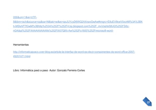 056&um=1&ie=UTF8&tbm=isch&source=og&sa=N&tab=wi&ei=sjoJUYzyD6WQ2AXnpoGwAw#imgrc=E8uEV6kwV0xo4M%3A%3BK
h-MSlyhPTfGwM%3Bhttp%253A%252F%252F4.bp.blogspot.com%252F_mvVsshb58UQ%252FS8znG4djgI%252FAAAAAAAAAAk%252FtX07QlXi-Aw%252Fs1600%252Fmicrosoft-word-

Herramientas
http://informaticajoaco.over-blog.es/article-la-interfaz-de-word-es-decir-componentes-de-word-office-200749201071.html

Libro: Informática pasó a paso Autor: Gonzalo Ferreira Cortes

27

 
