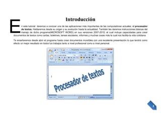 E

Introducción

n este tutorial daremos a conocer una de las aplicaciones más importantes de las computadoras actuales; el procesador
de textos. Hablaremos desde su origen y su evolución hasta la actualidad. También les daremos instrucciones básicas del
manejo de dicho programa(MICROSOFT WORD) en sus versiones 2007-2010; el cual incluye capacidades para crear
documentos de textos como cartas, boletines, tareas escolares, informes y muchas cosas más la cual nos facilita la vida cotidiana.
Te enseñaremos desde abrir el programa hasta crear documentos increíbles con una excelente presentación lo que tendrá como
efecto un mejor resultado en todos tus trabajos tanto a nivel profesional como a nivel personal.

2

 