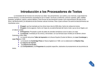 Introducción a los Procesadores de Textos
La necesidad del ser humano de comunicar sus ideas. Sus pensamientos, sus sueños y sus vivencias, surge desde los
primeros tiempos. Los descubrimientos arqueológicos así lo revelan: escrituras cuneiformes, pinturas rupestres, glifos, tablillas
grabadas, jeroglíficos, papiros, piedras talladas y otras formas de documentación quedan como argumentación del paso de los
años y del florecimiento y la decadencia de las diversas culturas humanas. Paso a paso se llevan una serie de descubrimientos tan
importantes como:
El papel: que fue inventado por los chinos hace más de 2000 años, hecho de corteza de morera.
El papiro: de los egipcios, hecho con hojas de una planta llamada del mismo modo, que se da en Egipto y en
el Valle de Jordán.
El Pergamino: Procesado a partir de pieles de animales domésticos como la cabra y la oveja.
La Imprenta: inventada por los chinos y reinventada con sus famosos tipos móviles por el alemán Johann
Gutenberg (1400-1468).
La creación del primer Taller de Impresión en la Nueva España (Ciudad de México), de Juan Cromberger y
Juan Pablo en 1539.
La fundación de Cambridge Press en Nueva Inglaterra en 1628, con la colaboración de Stephen Day.
La máquina de imprimir.
La máquina de escribir.
Las Computadoras y los Programas de propósito específico, dedicados al procesamiento de documentos de
textos.

3

 