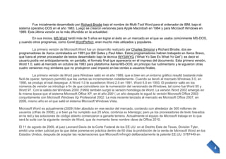 Fue inicialmente desarrollado por Richard Brodie bajo el nombre de Multi-Tool Word para el ordenador de IBM, bajo el
sistema operativo DOS en el año 1983. Luego se crearon versiones para Apple Macintosh en 1984 y para Microsoft Windows en
1989. Esta última versión es la más difundida en la actualidad.
En sus inicios, MS Word tardó más de 5 años en lograr el éxito en un mercado en el que se usaba comúnmente MS-DOS,
y cuando otros programas, como Corel WordPerfect, eran mucho más utilizados y populares.
La primera versión de Microsoft Word fue un desarrollo realizado por Charles Simonyi y Richard Brodie, dos exprogramadores de Xerox contratados en 1981 por Bill Gates y Paul Allen. Estos programadores habían trabajado en Xerox Bravo,
que fuera el primer procesador de textos desarrollado bajo la técnica WYSIWYG (“What Yo See Es What Yo Get”); es decir el
usuario podía ver anticipadamente, en pantalla, el formato final que aparecería en el impreso del documento. Esta primera versión,
Word 1.0, salió al mercado en octubre de 1983 para plataforma Xenia MS-DOS; en principio fue rudimentario y le siguieron otras
cuatro versiones muy similares que no produjeron casi impacto en las ventas a usuarios finales.
La primera versión de Word para Windows salió en el año 1989, que si bien en un entorno gráfico resultó bastante más
fácil de operar, tampoco permitió que las ventas se incrementaran notablemente. Cuando se lanzó al mercado Windows 3.0, en
1990, se produjo el real despegue. A Word 1.0 le sucedieron Word 2.0 en 1991, Word 6.0 en 1993. El posterior salto en los
números de versión se introdujo a fin de que coincidiera con la numeración del versionado de Windows, tal como fue Word 95 y
Word 97. Con la salida del Windows 2000 (1999) también surgió la versión homóloga de Word. La versión Word 2002 emergió en
la misma época que el sistema Microsoft Office XP, en el año 2001; un año después le siguió la versión Microsoft Office 2003
conjuntamente con Microsoft Windows Xp Profesional 2002. La más reciente lanzada al mercado es Microsoft Office 2007, en
2006, mismo año en el que salió el sistema Microsoft Windows Vista.
Microsoft Word es actualmente (2009) líder absoluto en ese sector del mercado, contando con alrededor de 500 millones de
usuarios (cifras de 2008); y si bien ya ha cumplido sus 25 años, continúa su liderazgo; pero ya los procesadores de texto basados
en la red y las soluciones de código abierto comenzaron a ganarle terreno. Actualmente el equipo de Microsoft trabaja en lo que
será la suite con la siguiente versión de Word, que de momento tiene nombre clave de Office 2010.
El 11 de agosto de 2009, el juez Leonard Davis de la Corte Federal de los EE.UU. en el Distrito Este de Texas, División Tyler,
emitió una orden judicial por la que debe ponerse en práctica dentro de 60 días la prohibición de la venta de Microsoft Word en los
Estados Unidos, después de aceptar las reclamaciones que Microsoft infringió deliberadamente la patente EE.UU. 5787449 en

4

 