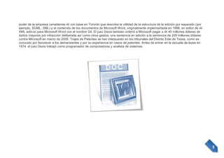 poder de la empresa canadiense i4i con base en Toronto que describe la utilidad de la estructura de la edición por separado (por
ejemplo, SGML, XML) y el contenido de los documentos de Microsoft Word, originalmente implementada en 1998, en editor de i4i
XML add-on para Microsoft Word con el nombre S4. El juez Davis también ordenó a Microsoft pagar a i4i 40 millones dólares de
daños mayores por infracción deliberada así como otros gastos, una sentencia en adición a la sentencia de 200 millones dólares
contra Microsoft en marzo de 2009. Trajes de Patentes se han interpuesto en los tribunales del Distrito Este de Texas, como es
conocido por favorecer a los demandantes y por su experiencia en casos de patentes. Antes de entrar en la escuela de leyes en
1974, el juez Davis trabajó como programador de computadoras y analista de sistemas.

5

 