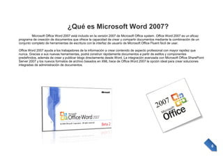 ¿Qué es Microsoft Word 2007?
Microsoft Office Word 2007 está incluido en la versión 2007 de Microsoft Office system. Office Word 2007 es un eficaz
programa de creación de documentos que ofrece la capacidad de crear y compartir documentos mediante la combinación de un
conjunto completo de herramientas de escritura con la interfaz de usuario de Microsoft Office Fluent fácil de usar.
Office Word 2007 ayuda a los trabajadores de la información a crear contenido de aspecto profesional con mayor rapidez que
nunca. Gracias a sus nuevas herramientas, podrá construir rápidamente documentos a partir de estilos y componentes
predefinidos, además de crear y publicar blogs directamente desde Word. La integración avanzada con Microsoft Office SharePoint
Server 2007 y los nuevos formatos de archivo basados en XML hace de Office Word 2007 la opción ideal para crear soluciones
integradas de administración de documentos.

6

 