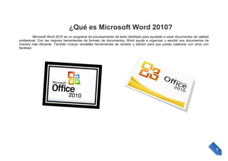 ¿Qué es Microsoft Word 2010?
Microsoft Word 2010 es un programa de procesamiento de texto diseñado para ayudarle a crear documentos de calidad
profesional. Con las mejores herramientas de formato de documentos, Word ayuda a organizar y escribir sus documentos de
manera más eficiente. También incluye versátiles herramientas de revisión y edición para que pueda colaborar con otros con
facilidad.

7

 