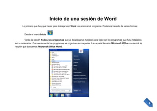 Inicio de una sesión de Word
Lo primero que hay que hacer para trabajar con Word es arrancar el programa. Podemos hacerlo de varias formas:

Desde el menú Inicio.
Verás la opción Todos los programas que al desplegarse mostrará una lista con los programas que hay instalados
en tu ordenador. Frecuentemente los programas se organizan en carpetas. La carpeta llamada Microsoft Office contendrá la
opción que buscamos: Microsoft Office Word.

8

 