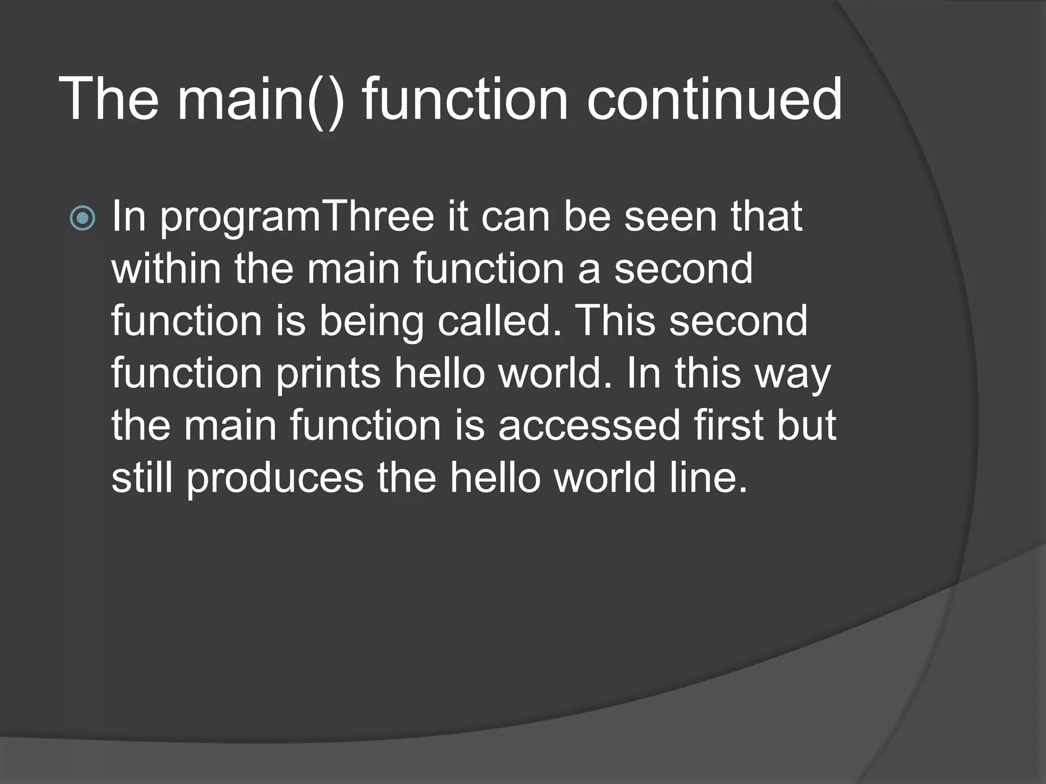 The main() function continued


In programThree it can be seen that
within the main function a second
function is being called. This second
function prints hello world. In this way
the main function is accessed first but
still produces the hello world line.

 