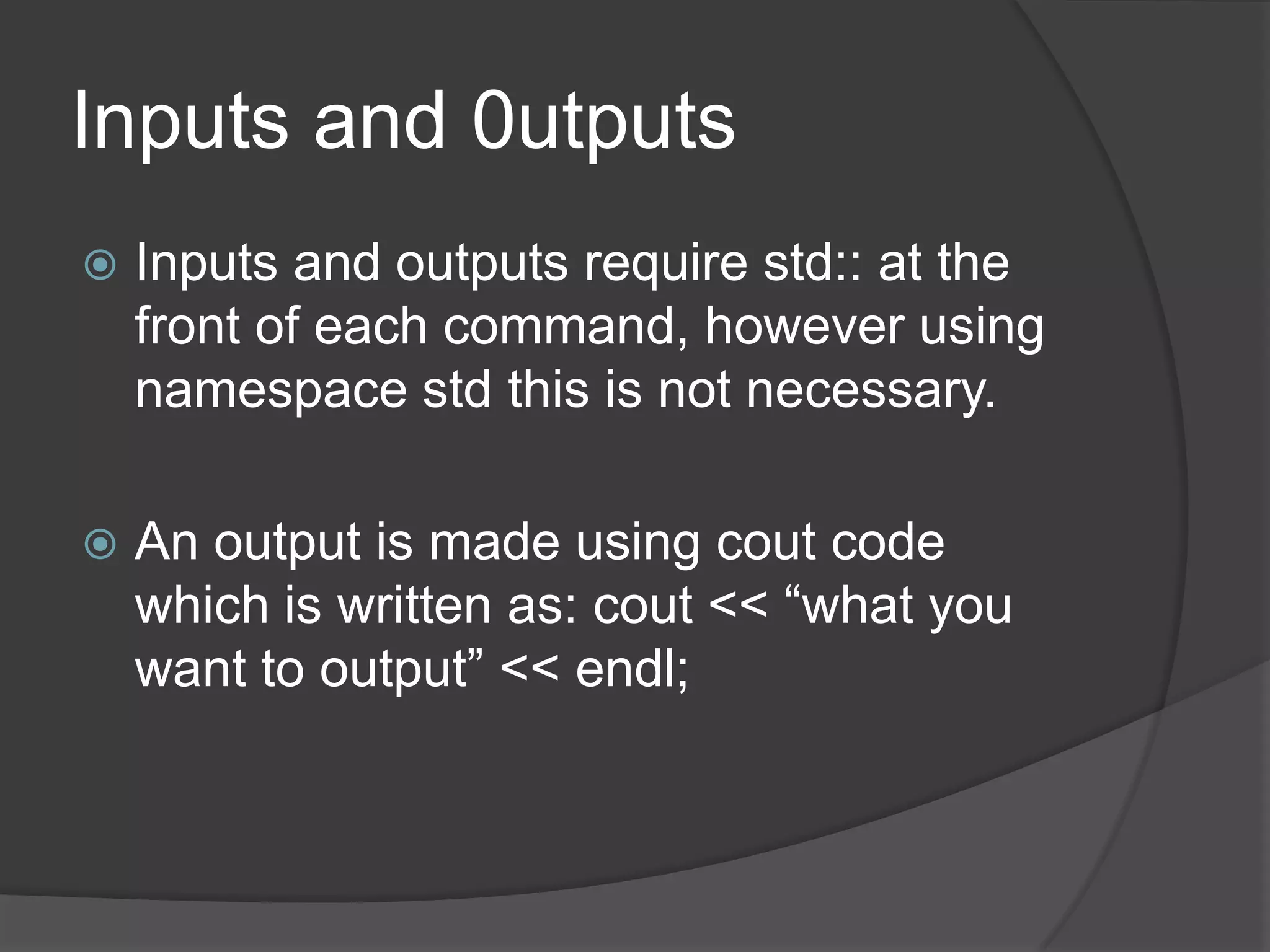 Inputs and 0utputs


Inputs and outputs require std:: at the
front of each command, however using
namespace std this is not necessary.



An output is made using cout code
which is written as: cout << “what you
want to output” << endl;

 