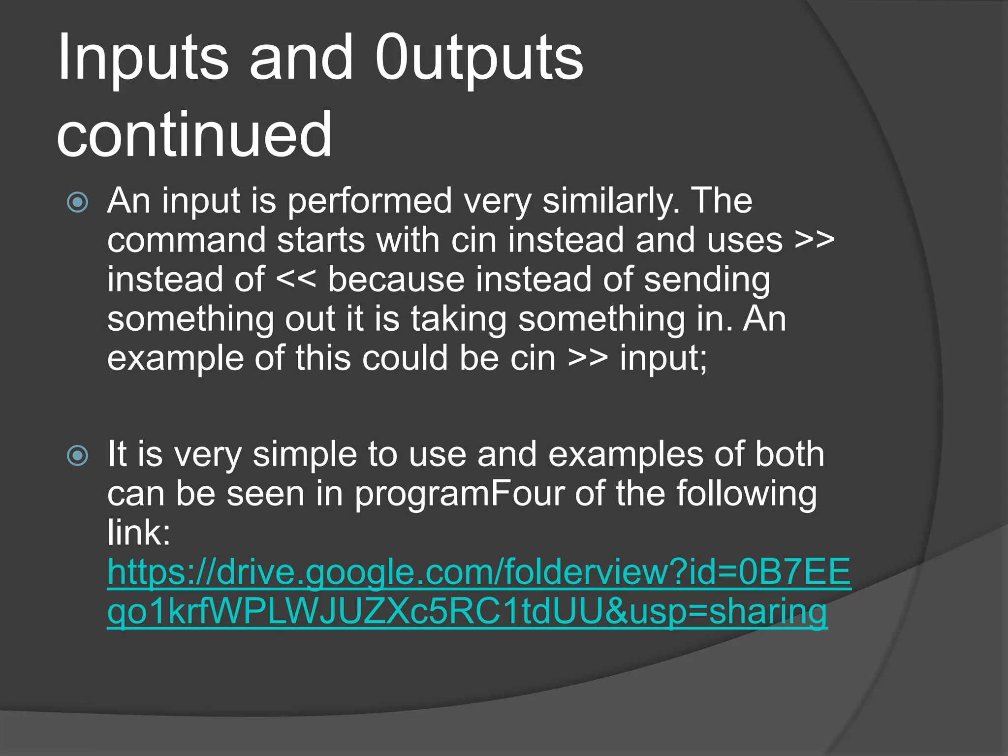 Inputs and 0utputs
continued


An input is performed very similarly. The
command starts with cin instead and uses >>
instead of << because instead of sending
something out it is taking something in. An
example of this could be cin >> input;



It is very simple to use and examples of both
can be seen in programFour of the following
link:
https://drive.google.com/folderview?id=0B7EE
qo1krfWPLWJUZXc5RC1tdUU&usp=sharing

 