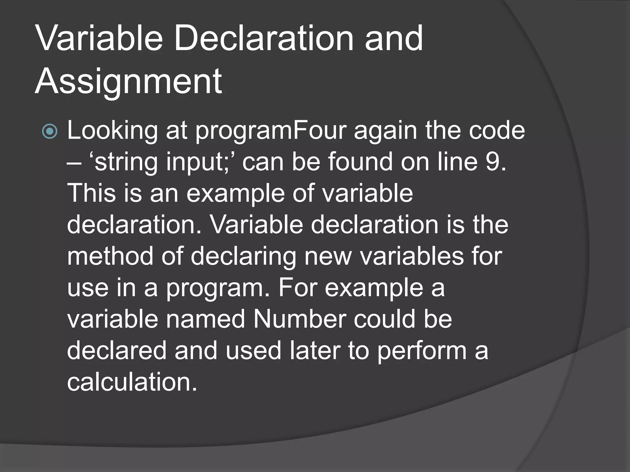 Variable Declaration and
Assignment


Looking at programFour again the code
– „string input;‟ can be found on line 9.
This is an example of variable
declaration. Variable declaration is the
method of declaring new variables for
use in a program. For example a
variable named Number could be
declared and used later to perform a
calculation.

 