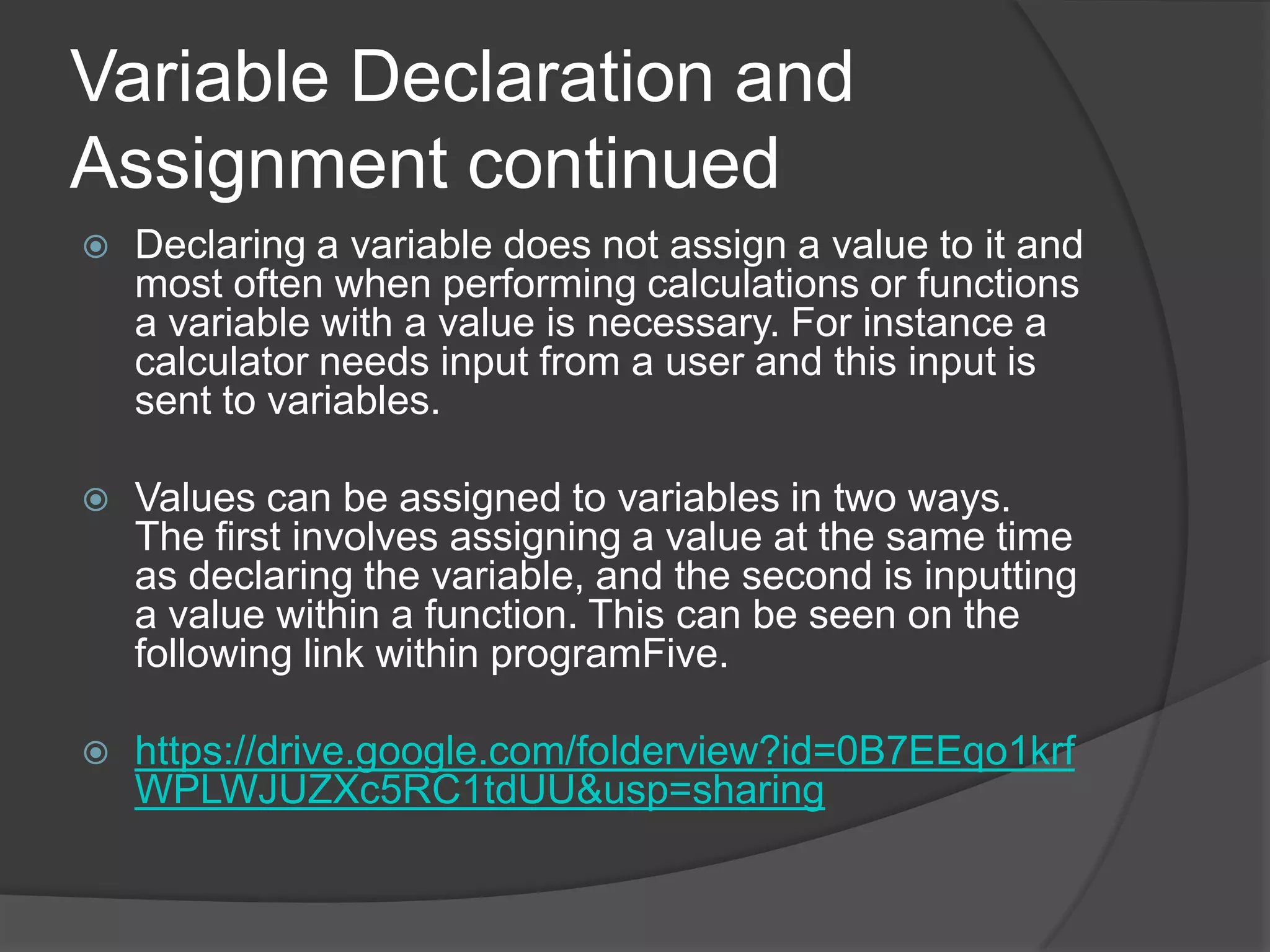 Variable Declaration and
Assignment continued


Declaring a variable does not assign a value to it and
most often when performing calculations or functions
a variable with a value is necessary. For instance a
calculator needs input from a user and this input is
sent to variables.



Values can be assigned to variables in two ways.
The first involves assigning a value at the same time
as declaring the variable, and the second is inputting
a value within a function. This can be seen on the
following link within programFive.



https://drive.google.com/folderview?id=0B7EEqo1krf
WPLWJUZXc5RC1tdUU&usp=sharing

 