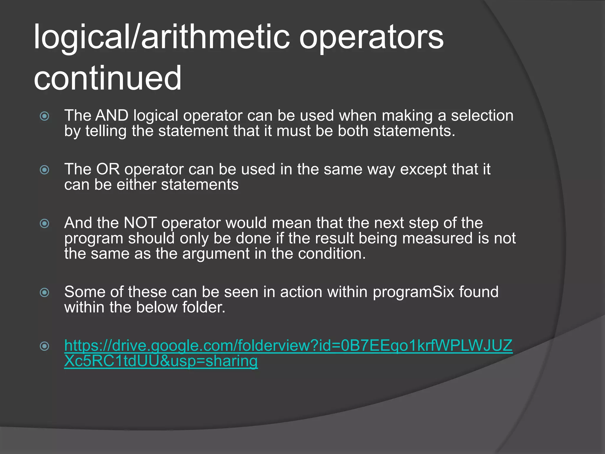 logical/arithmetic operators
continued


The AND logical operator can be used when making a selection
by telling the statement that it must be both statements.



The OR operator can be used in the same way except that it
can be either statements



And the NOT operator would mean that the next step of the
program should only be done if the result being measured is not
the same as the argument in the condition.



Some of these can be seen in action within programSix found
within the below folder.



https://drive.google.com/folderview?id=0B7EEqo1krfWPLWJUZ
Xc5RC1tdUU&usp=sharing

 