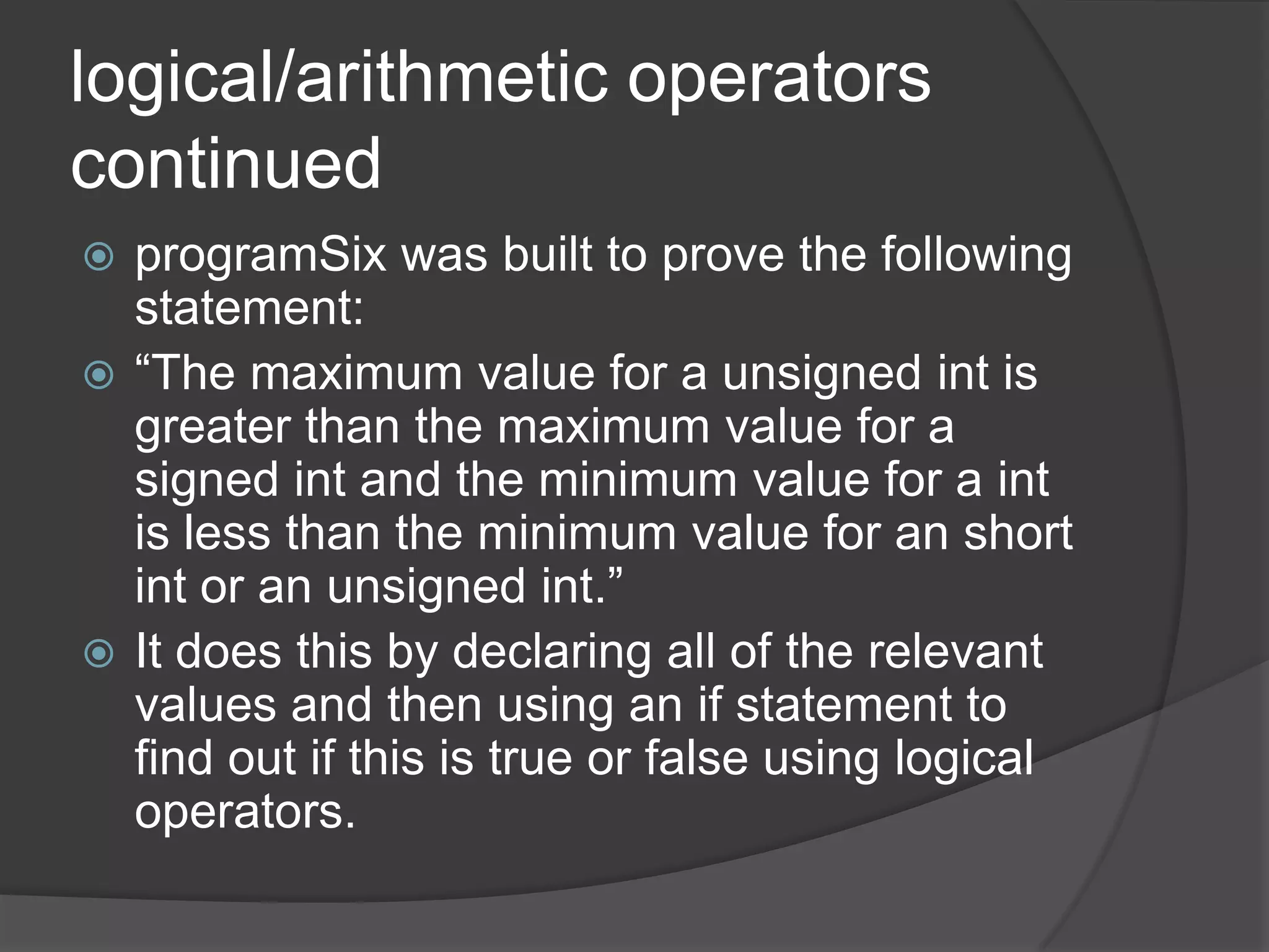 logical/arithmetic operators
continued
programSix was built to prove the following
statement:
 “The maximum value for a unsigned int is
greater than the maximum value for a
signed int and the minimum value for a int
is less than the minimum value for an short
int or an unsigned int.”
 It does this by declaring all of the relevant
values and then using an if statement to
find out if this is true or false using logical
operators.


 