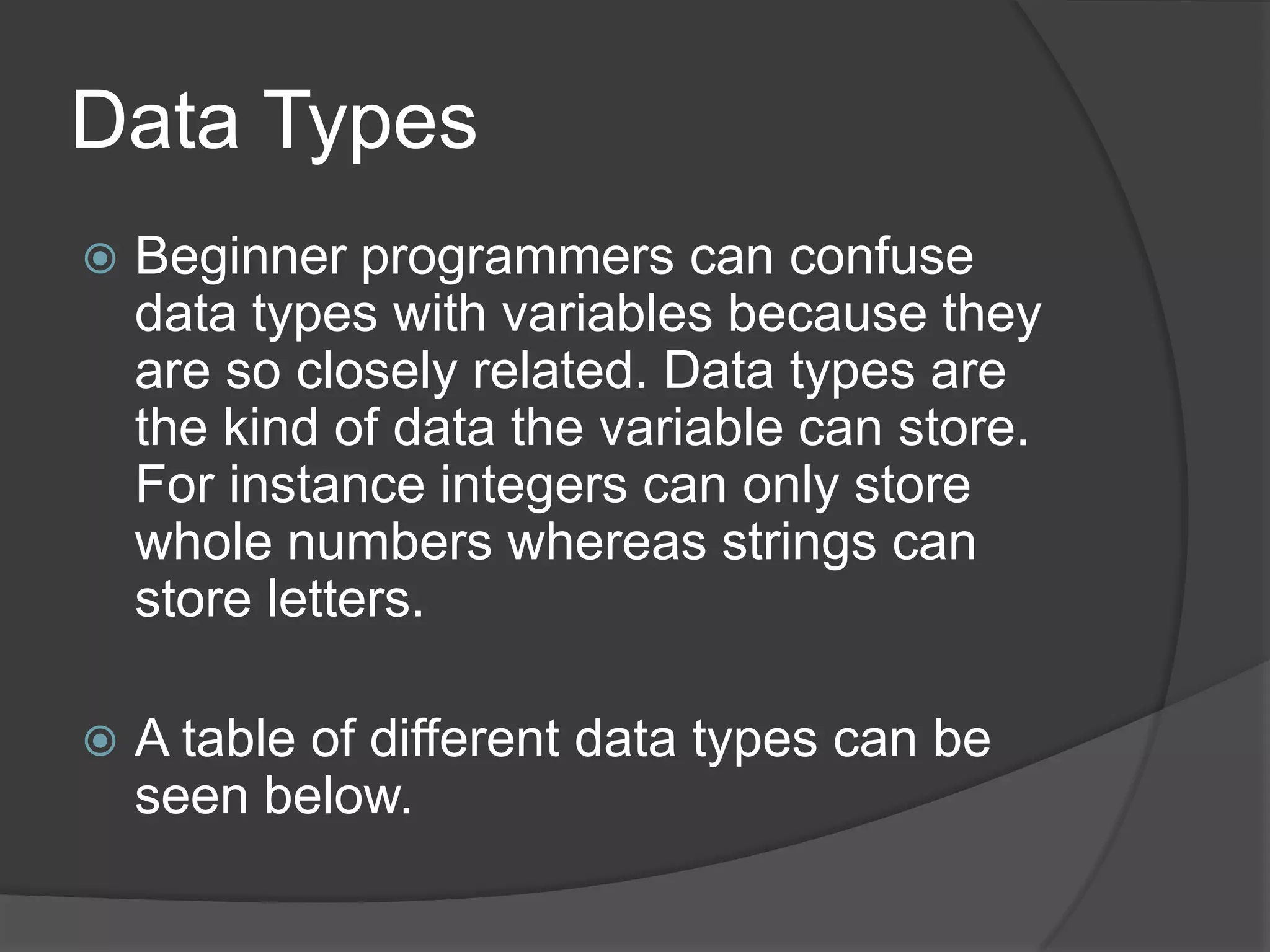 Data Types


Beginner programmers can confuse
data types with variables because they
are so closely related. Data types are
the kind of data the variable can store.
For instance integers can only store
whole numbers whereas strings can
store letters.



A table of different data types can be
seen below.

 