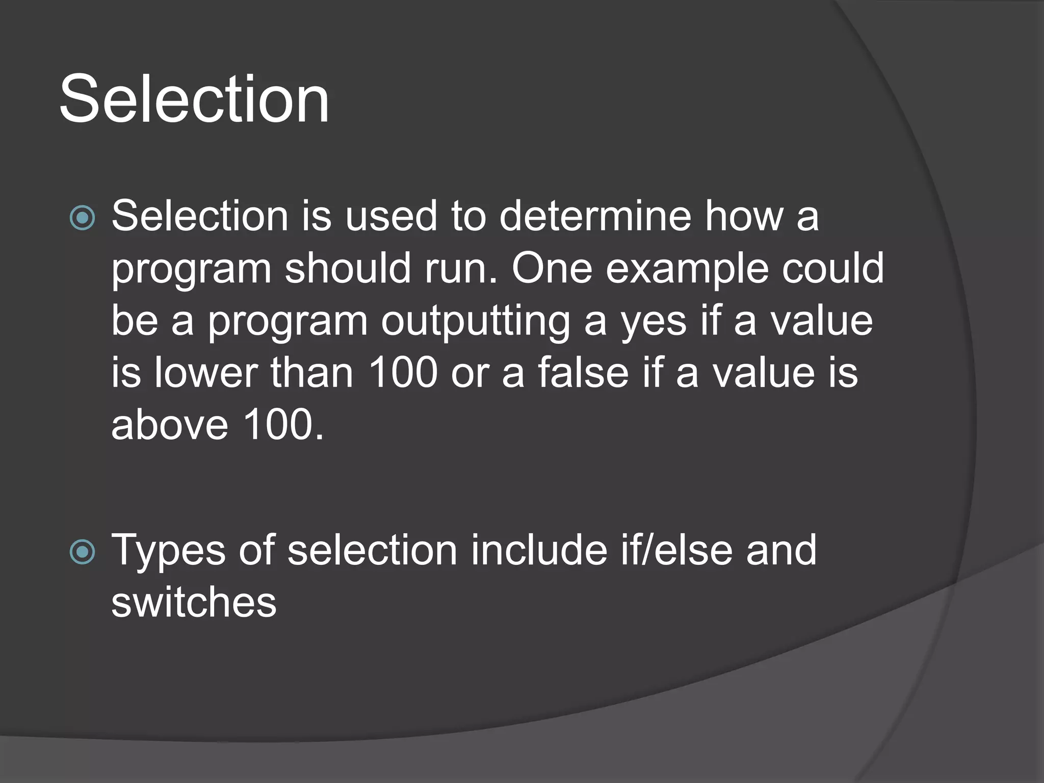 Selection


Selection is used to determine how a
program should run. One example could
be a program outputting a yes if a value
is lower than 100 or a false if a value is
above 100.



Types of selection include if/else and
switches

 