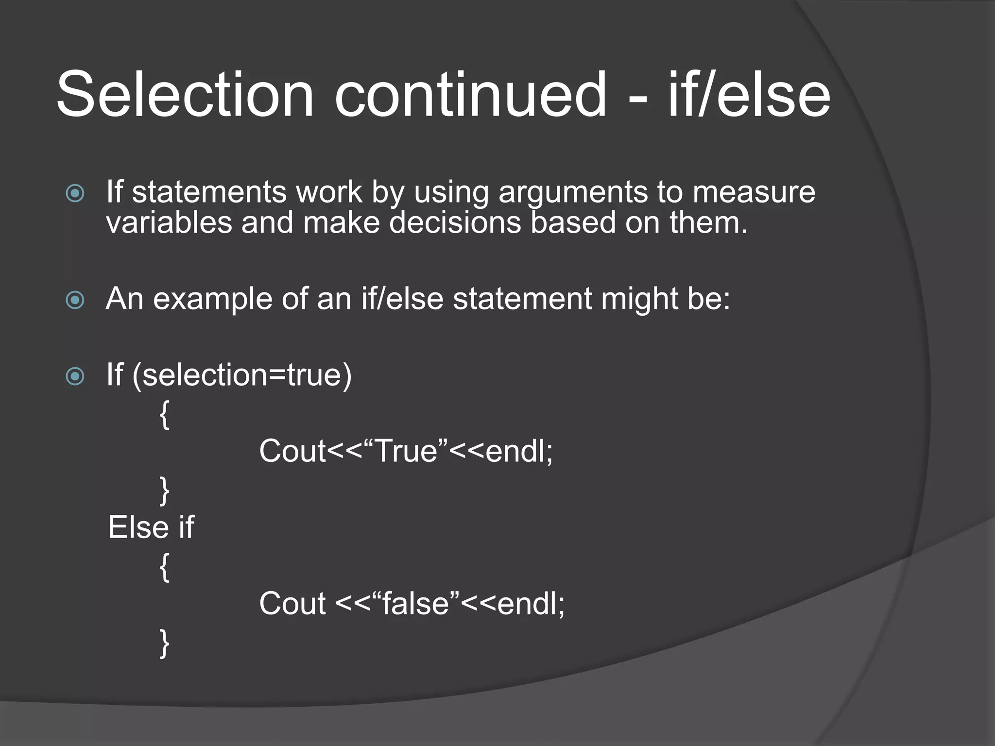 Selection continued - if/else


If statements work by using arguments to measure
variables and make decisions based on them.



An example of an if/else statement might be:



If (selection=true)
{
Cout<<“True”<<endl;
}
Else if
{
Cout <<“false”<<endl;
}

 