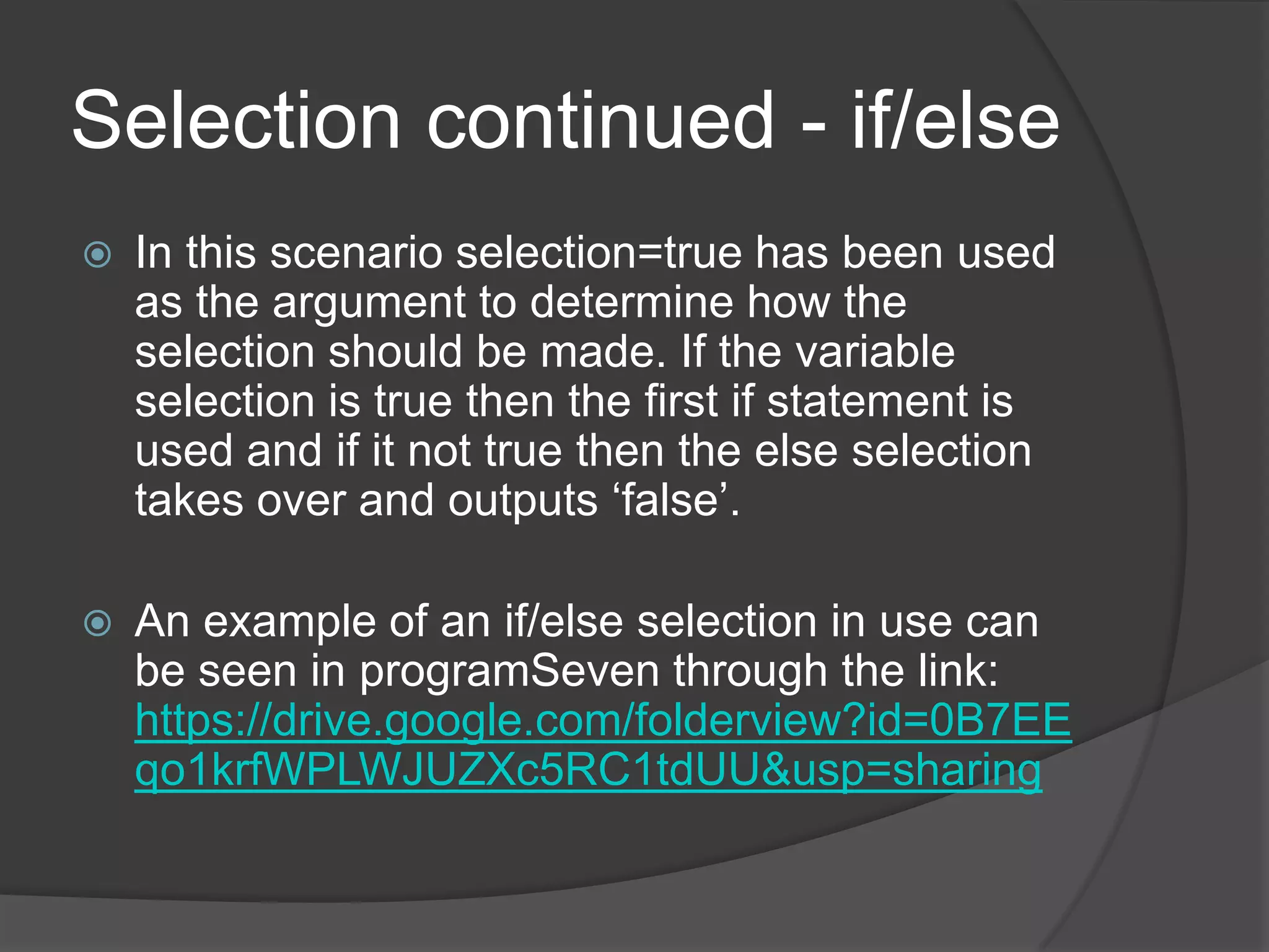 Selection continued - if/else


In this scenario selection=true has been used
as the argument to determine how the
selection should be made. If the variable
selection is true then the first if statement is
used and if it not true then the else selection
takes over and outputs „false‟.



An example of an if/else selection in use can
be seen in programSeven through the link:
https://drive.google.com/folderview?id=0B7EE
qo1krfWPLWJUZXc5RC1tdUU&usp=sharing

 