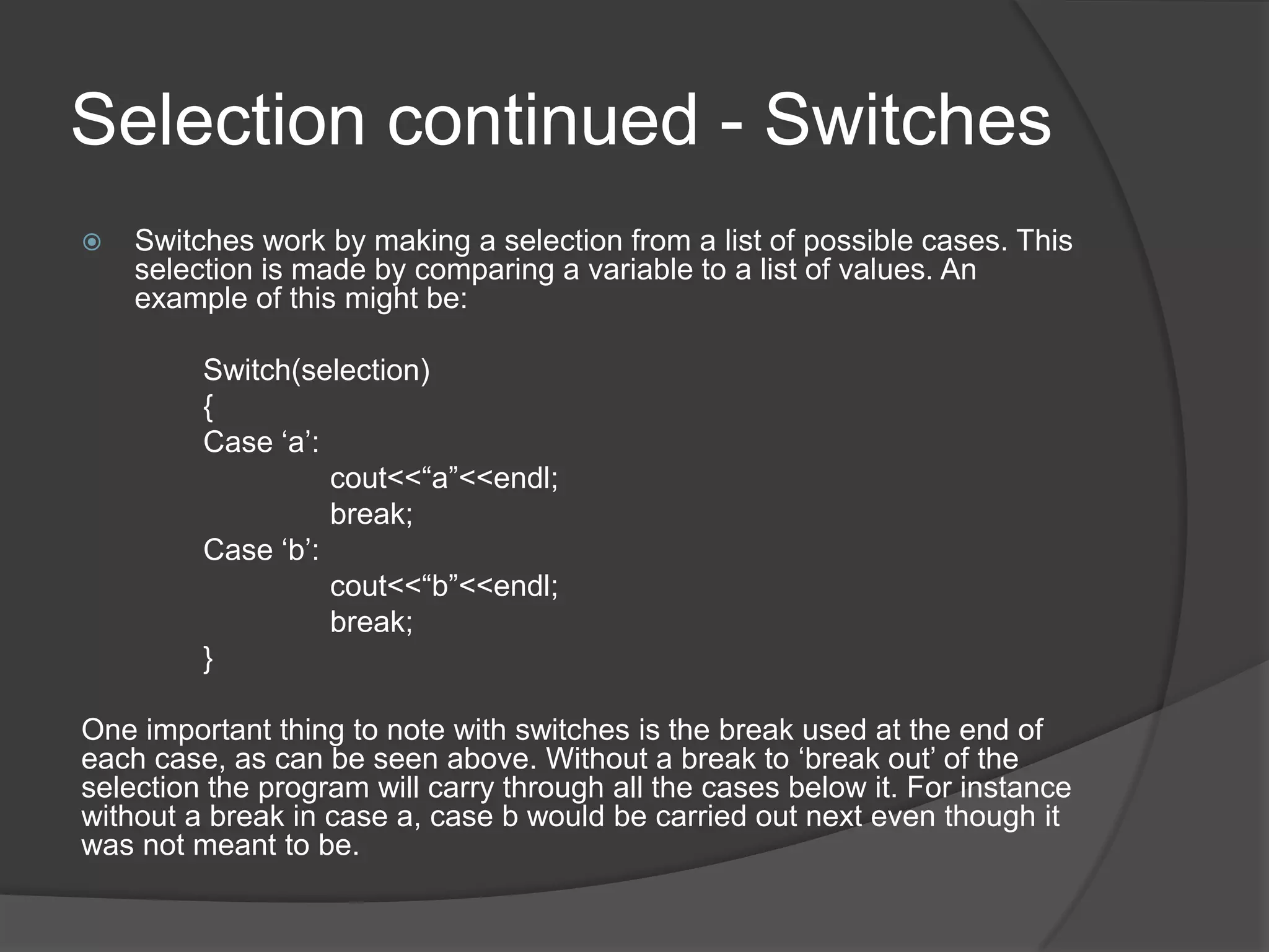 Selection continued - Switches


Switches work by making a selection from a list of possible cases. This
selection is made by comparing a variable to a list of values. An
example of this might be:
Switch(selection)
{
Case „a‟:
cout<<“a”<<endl;
break;
Case „b‟:
cout<<“b”<<endl;
break;
}

One important thing to note with switches is the break used at the end of
each case, as can be seen above. Without a break to „break out‟ of the
selection the program will carry through all the cases below it. For instance
without a break in case a, case b would be carried out next even though it
was not meant to be.

 