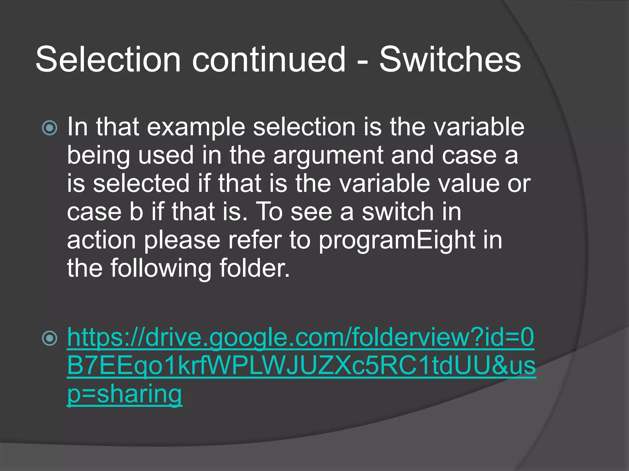 Selection continued - Switches


In that example selection is the variable
being used in the argument and case a
is selected if that is the variable value or
case b if that is. To see a switch in
action please refer to programEight in
the following folder.



https://drive.google.com/folderview?id=0
B7EEqo1krfWPLWJUZXc5RC1tdUU&us
p=sharing

 