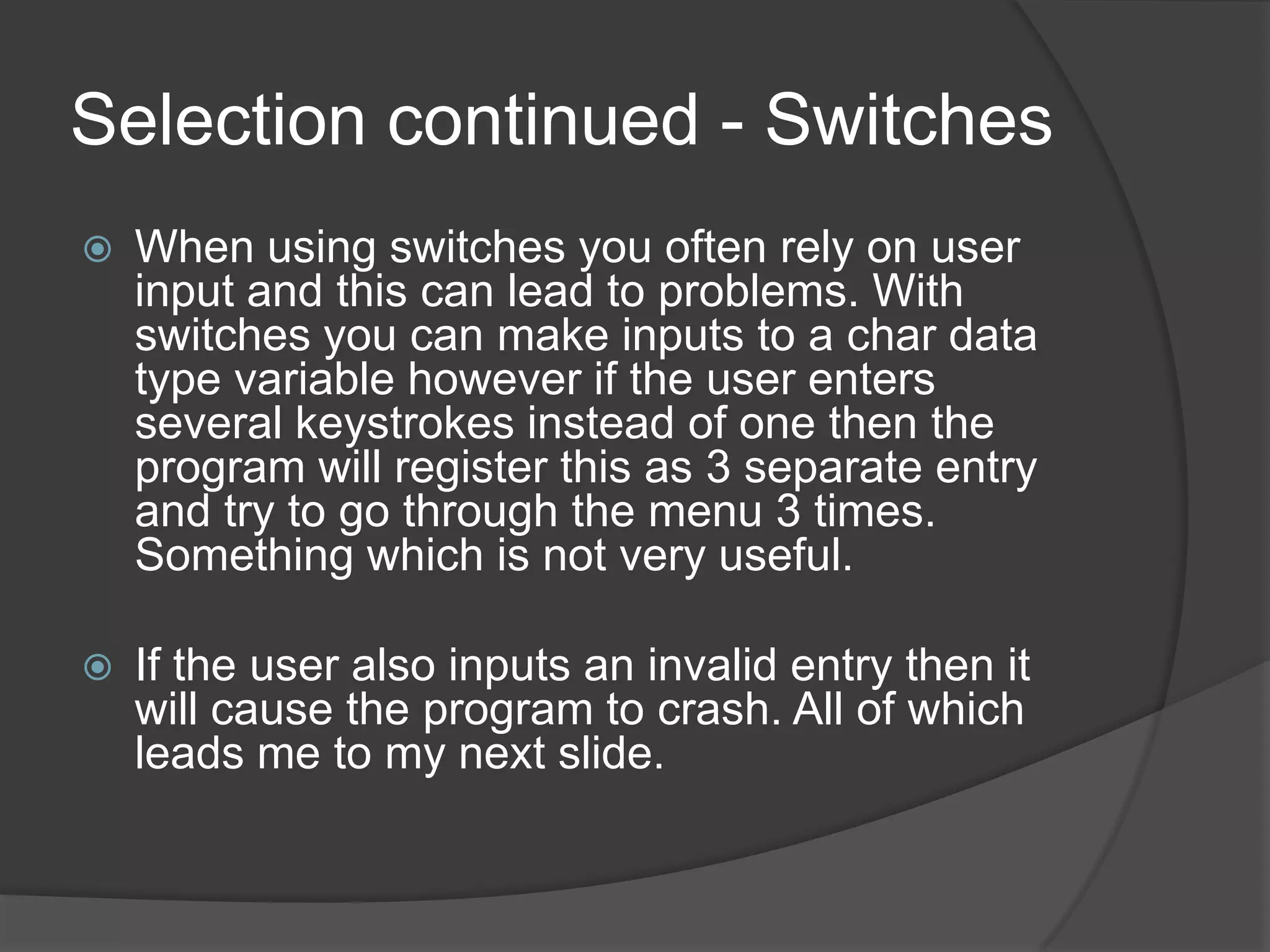 Selection continued - Switches


When using switches you often rely on user
input and this can lead to problems. With
switches you can make inputs to a char data
type variable however if the user enters
several keystrokes instead of one then the
program will register this as 3 separate entry
and try to go through the menu 3 times.
Something which is not very useful.



If the user also inputs an invalid entry then it
will cause the program to crash. All of which
leads me to my next slide.

 