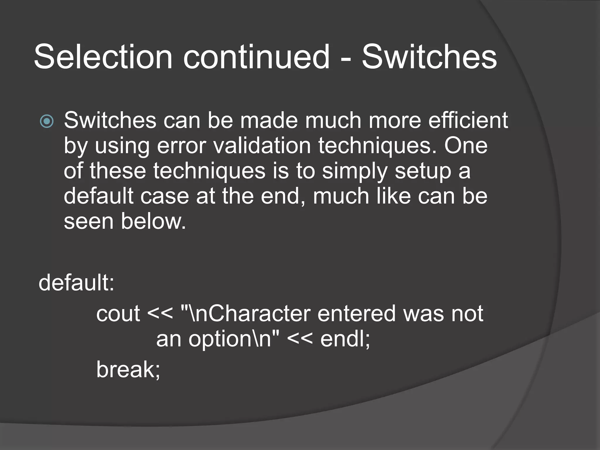 Selection continued - Switches


Switches can be made much more efficient
by using error validation techniques. One
of these techniques is to simply setup a
default case at the end, much like can be
seen below.

default:
cout << "nCharacter entered was not
an optionn" << endl;
break;

 