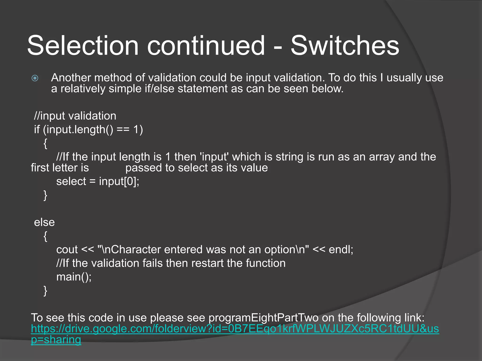 Selection continued - Switches
Another method of validation could be input validation. To do this I usually use
a relatively simple if/else statement as can be seen below.



//input validation
if (input.length() == 1)
{
//If the input length is 1 then 'input' which is string is run as an array and the
first letter is
passed to select as its value
select = input[0];
}
else
{
cout << "nCharacter entered was not an optionn" << endl;
//If the validation fails then restart the function
main();
}
To see this code in use please see programEightPartTwo on the following link:
https://drive.google.com/folderview?id=0B7EEqo1krfWPLWJUZXc5RC1tdUU&us
p=sharing

 