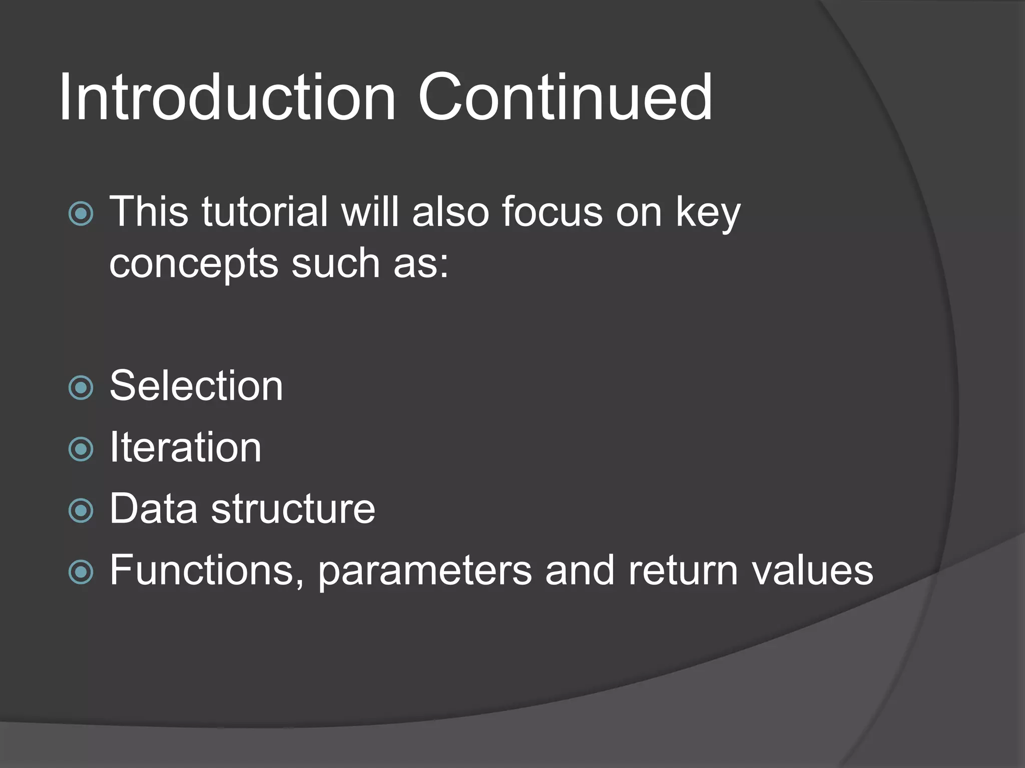Introduction Continued


This tutorial will also focus on key
concepts such as:

Selection
 Iteration
 Data structure
 Functions, parameters and return values


 
