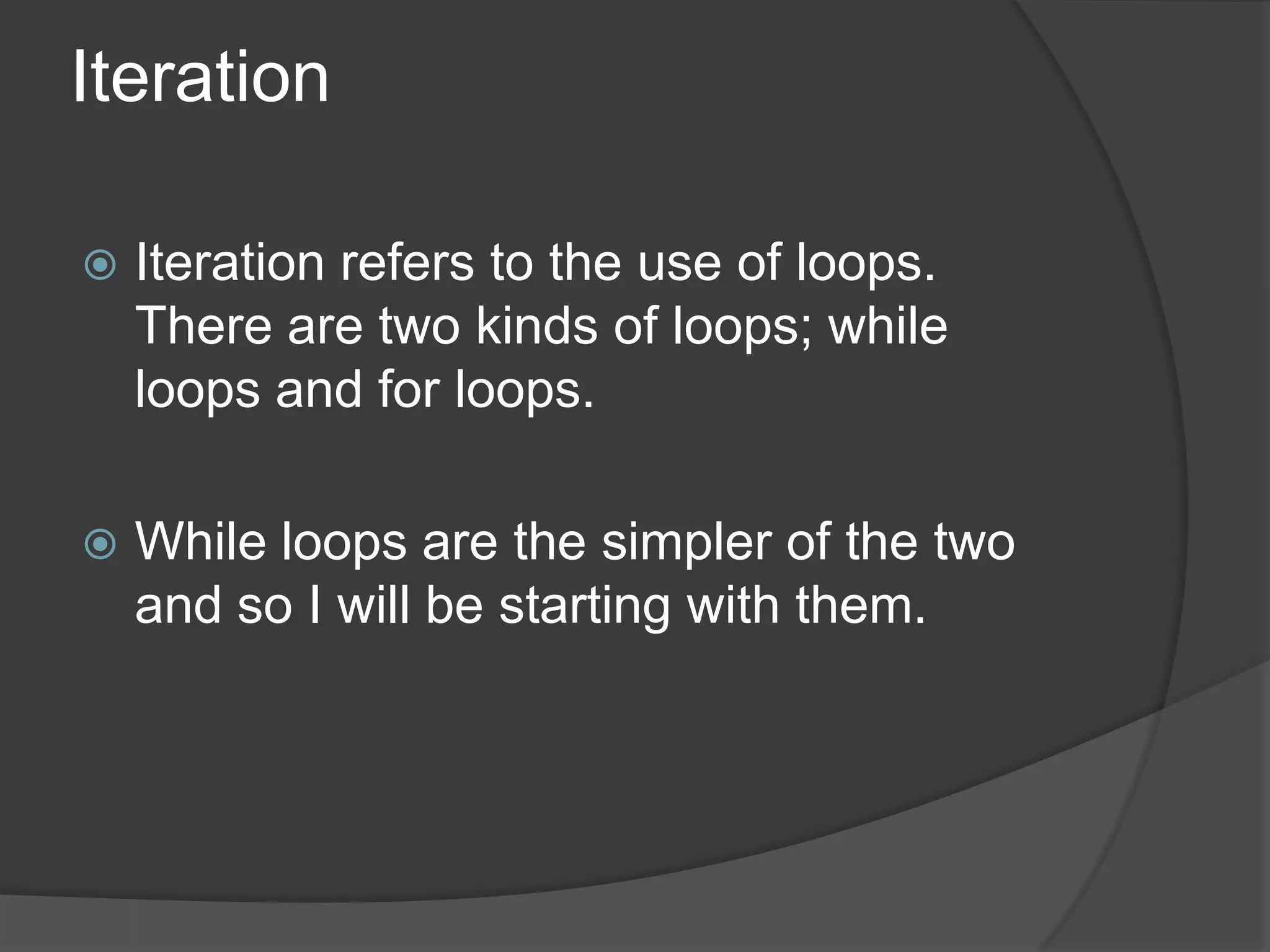 Iteration


Iteration refers to the use of loops.
There are two kinds of loops; while
loops and for loops.



While loops are the simpler of the two
and so I will be starting with them.

 