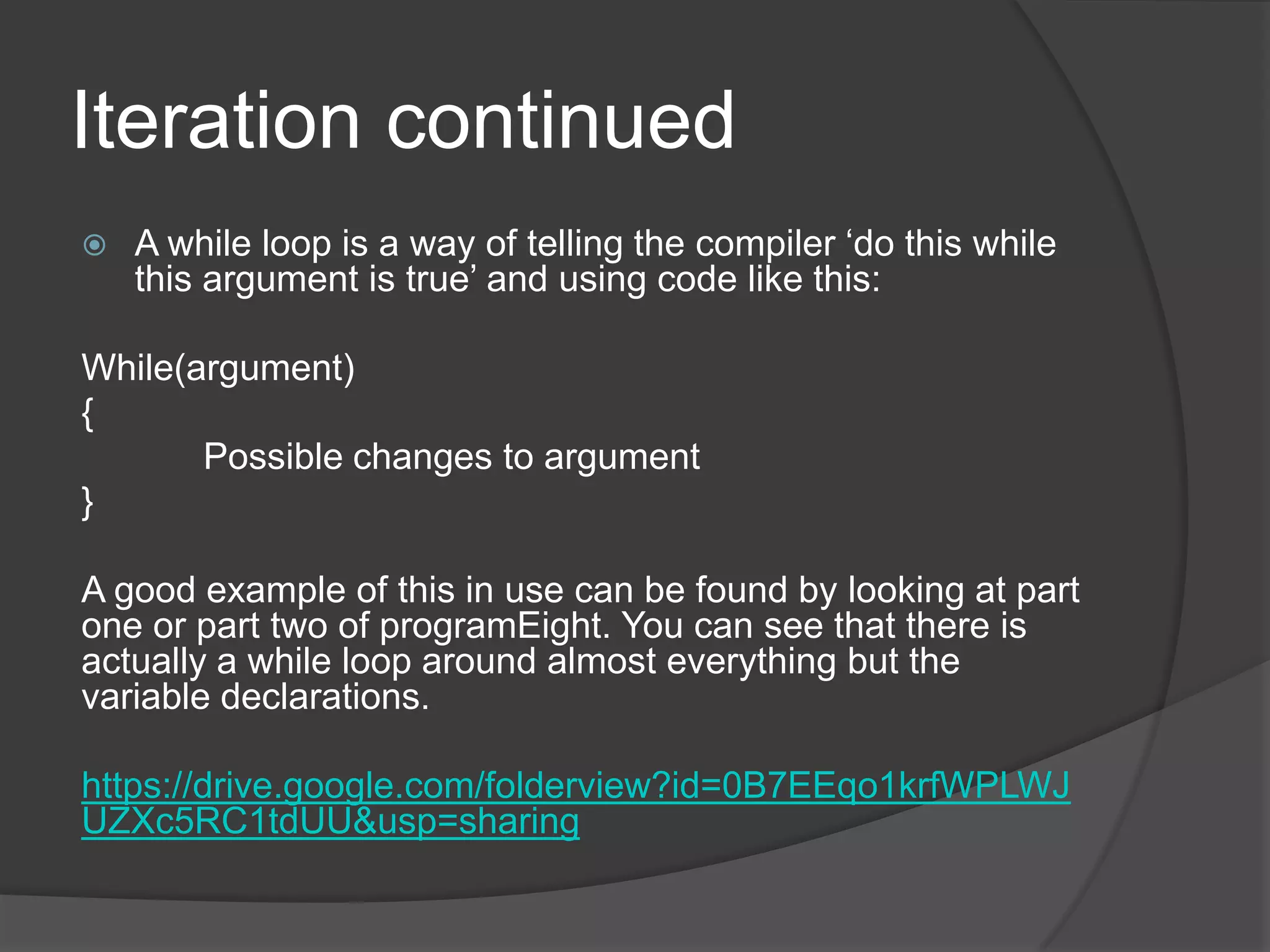Iteration continued


A while loop is a way of telling the compiler „do this while
this argument is true‟ and using code like this:

While(argument)
{
Possible changes to argument
}
A good example of this in use can be found by looking at part
one or part two of programEight. You can see that there is
actually a while loop around almost everything but the
variable declarations.
https://drive.google.com/folderview?id=0B7EEqo1krfWPLWJ
UZXc5RC1tdUU&usp=sharing

 