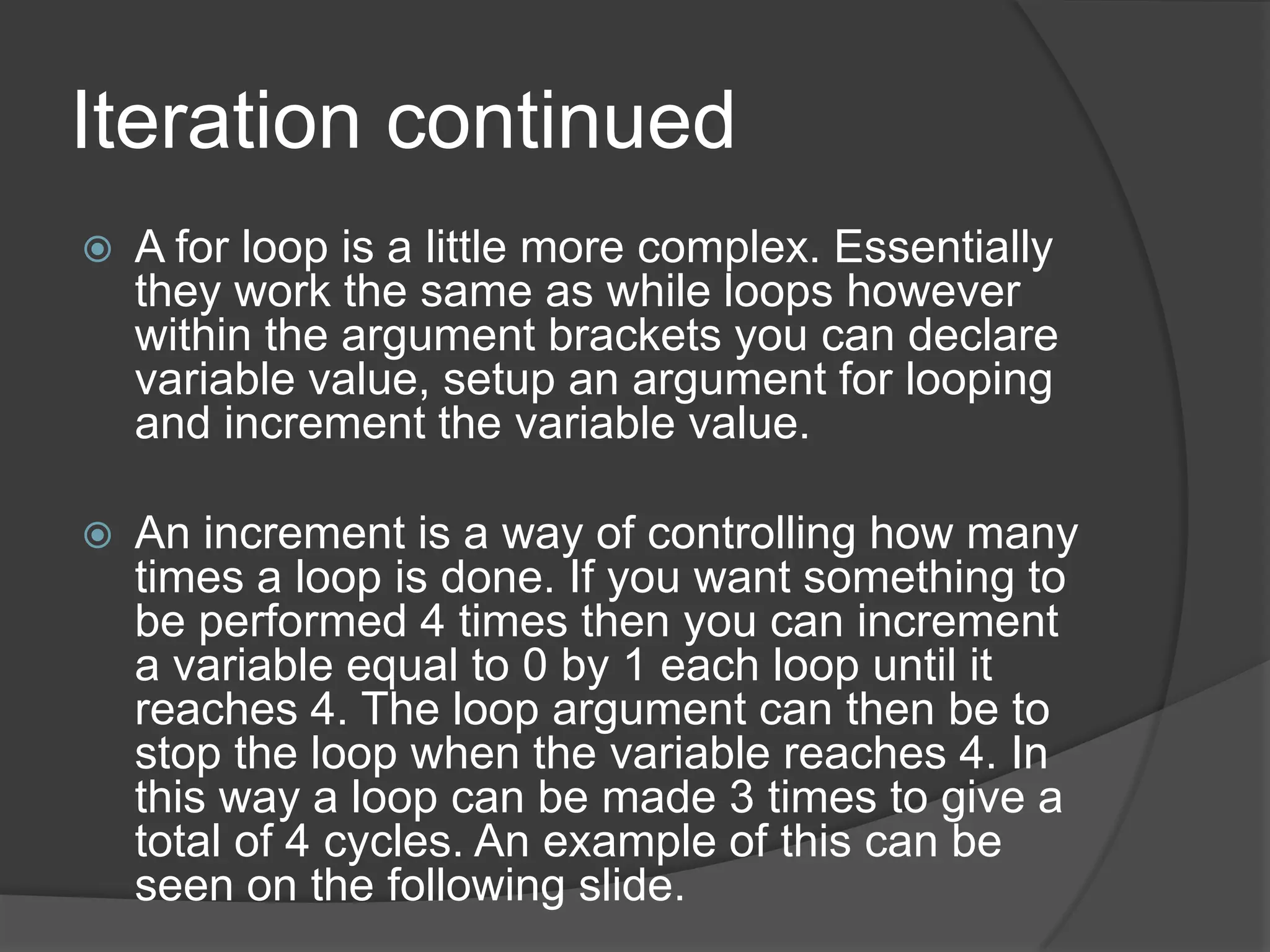 Iteration continued


A for loop is a little more complex. Essentially
they work the same as while loops however
within the argument brackets you can declare
variable value, setup an argument for looping
and increment the variable value.



An increment is a way of controlling how many
times a loop is done. If you want something to
be performed 4 times then you can increment
a variable equal to 0 by 1 each loop until it
reaches 4. The loop argument can then be to
stop the loop when the variable reaches 4. In
this way a loop can be made 3 times to give a
total of 4 cycles. An example of this can be
seen on the following slide.

 
