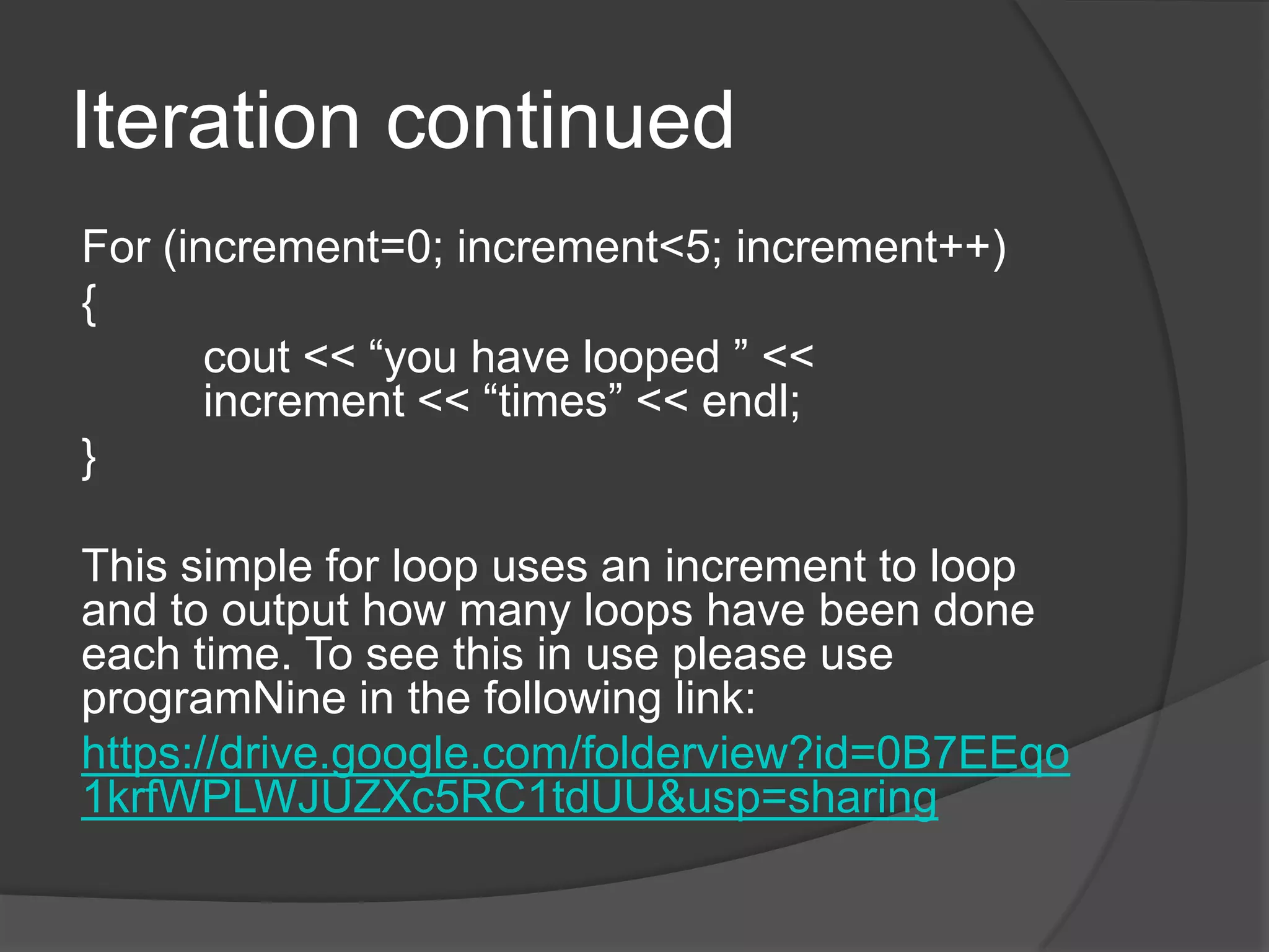 Iteration continued
For (increment=0; increment<5; increment++)
{
cout << “you have looped ” <<
increment << “times” << endl;
}
This simple for loop uses an increment to loop
and to output how many loops have been done
each time. To see this in use please use
programNine in the following link:
https://drive.google.com/folderview?id=0B7EEqo
1krfWPLWJUZXc5RC1tdUU&usp=sharing

 