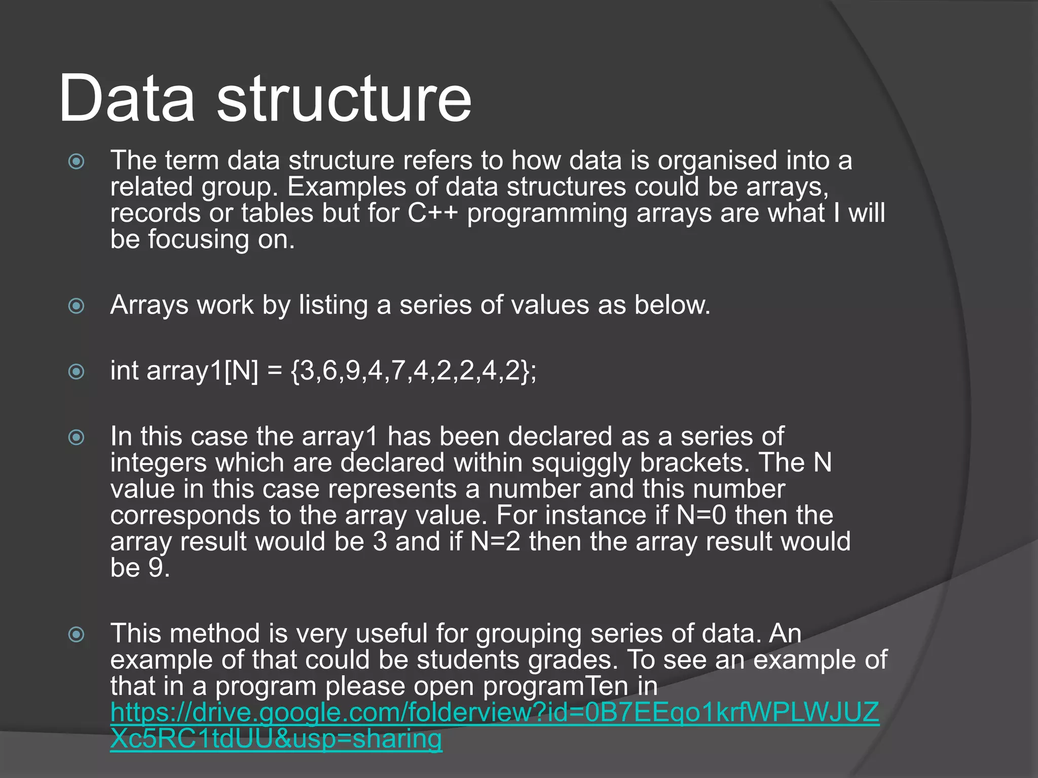 Data structure


The term data structure refers to how data is organised into a
related group. Examples of data structures could be arrays,
records or tables but for C++ programming arrays are what I will
be focusing on.



Arrays work by listing a series of values as below.



int array1[N] = {3,6,9,4,7,4,2,2,4,2};



In this case the array1 has been declared as a series of
integers which are declared within squiggly brackets. The N
value in this case represents a number and this number
corresponds to the array value. For instance if N=0 then the
array result would be 3 and if N=2 then the array result would
be 9.



This method is very useful for grouping series of data. An
example of that could be students grades. To see an example of
that in a program please open programTen in
https://drive.google.com/folderview?id=0B7EEqo1krfWPLWJUZ
Xc5RC1tdUU&usp=sharing

 