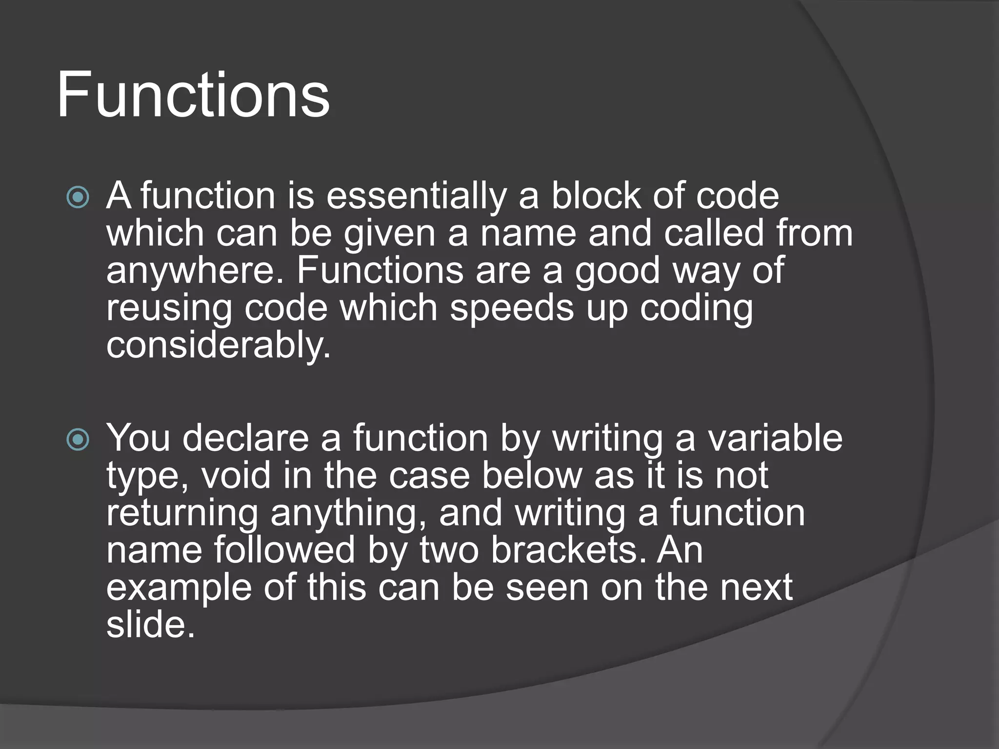 Functions


A function is essentially a block of code
which can be given a name and called from
anywhere. Functions are a good way of
reusing code which speeds up coding
considerably.



You declare a function by writing a variable
type, void in the case below as it is not
returning anything, and writing a function
name followed by two brackets. An
example of this can be seen on the next
slide.

 