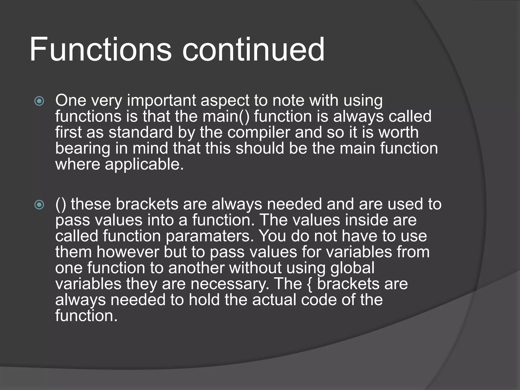 Functions continued


One very important aspect to note with using
functions is that the main() function is always called
first as standard by the compiler and so it is worth
bearing in mind that this should be the main function
where applicable.



() these brackets are always needed and are used to
pass values into a function. The values inside are
called function paramaters. You do not have to use
them however but to pass values for variables from
one function to another without using global
variables they are necessary. The { brackets are
always needed to hold the actual code of the
function.

 