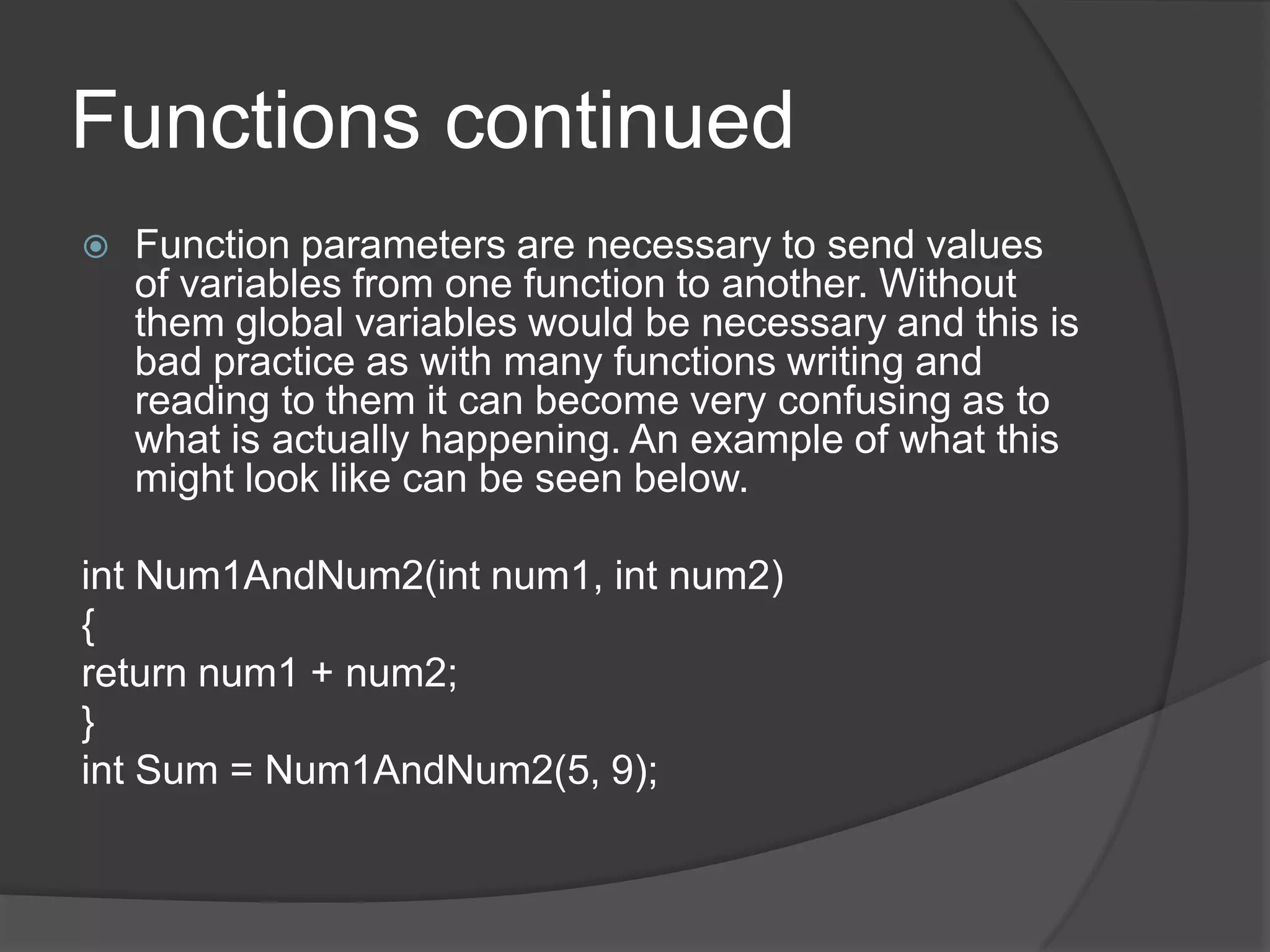 Functions continued


Function parameters are necessary to send values
of variables from one function to another. Without
them global variables would be necessary and this is
bad practice as with many functions writing and
reading to them it can become very confusing as to
what is actually happening. An example of what this
might look like can be seen below.

int Num1AndNum2(int num1, int num2)
{
return num1 + num2;
}
int Sum = Num1AndNum2(5, 9);

 