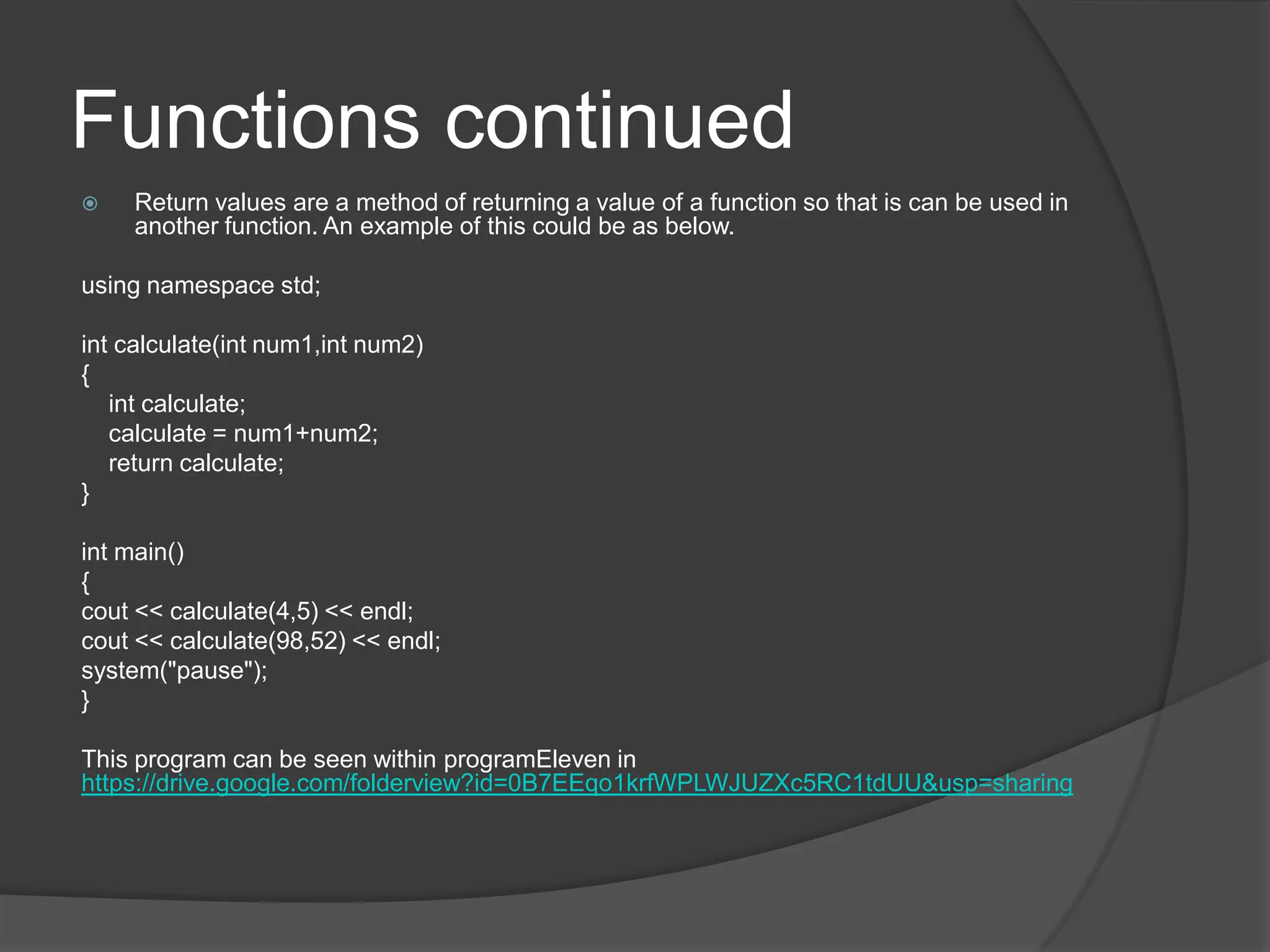 Functions continued


Return values are a method of returning a value of a function so that is can be used in
another function. An example of this could be as below.

using namespace std;
int calculate(int num1,int num2)
{
int calculate;
calculate = num1+num2;
return calculate;
}
int main()
{
cout << calculate(4,5) << endl;
cout << calculate(98,52) << endl;
system("pause");
}
This program can be seen within programEleven in
https://drive.google.com/folderview?id=0B7EEqo1krfWPLWJUZXc5RC1tdUU&usp=sharing

 