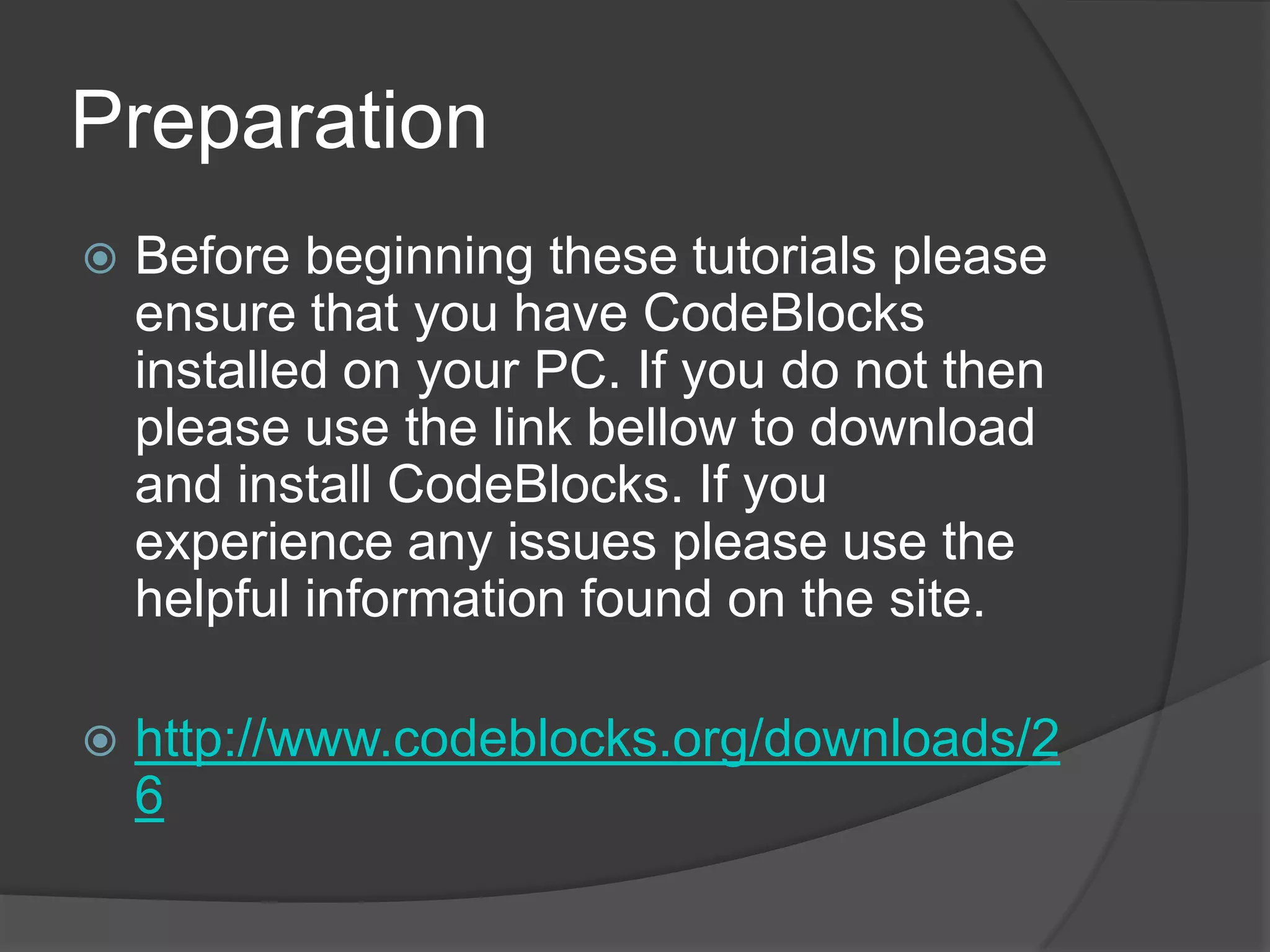 Preparation


Before beginning these tutorials please
ensure that you have CodeBlocks
installed on your PC. If you do not then
please use the link bellow to download
and install CodeBlocks. If you
experience any issues please use the
helpful information found on the site.



http://www.codeblocks.org/downloads/2
6

 