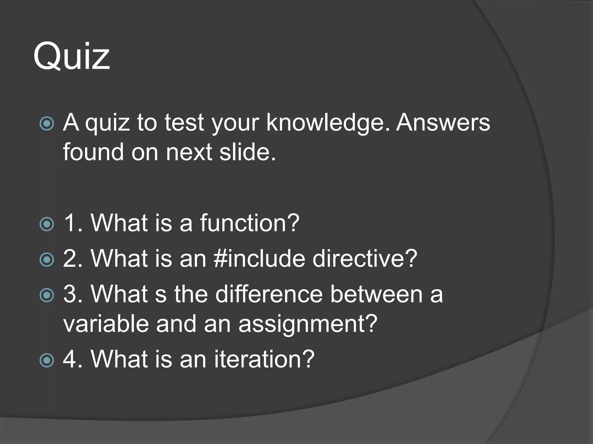 Quiz


A quiz to test your knowledge. Answers
found on next slide.

1. What is a function?
 2. What is an #include directive?
 3. What s the difference between a
variable and an assignment?
 4. What is an iteration?


 