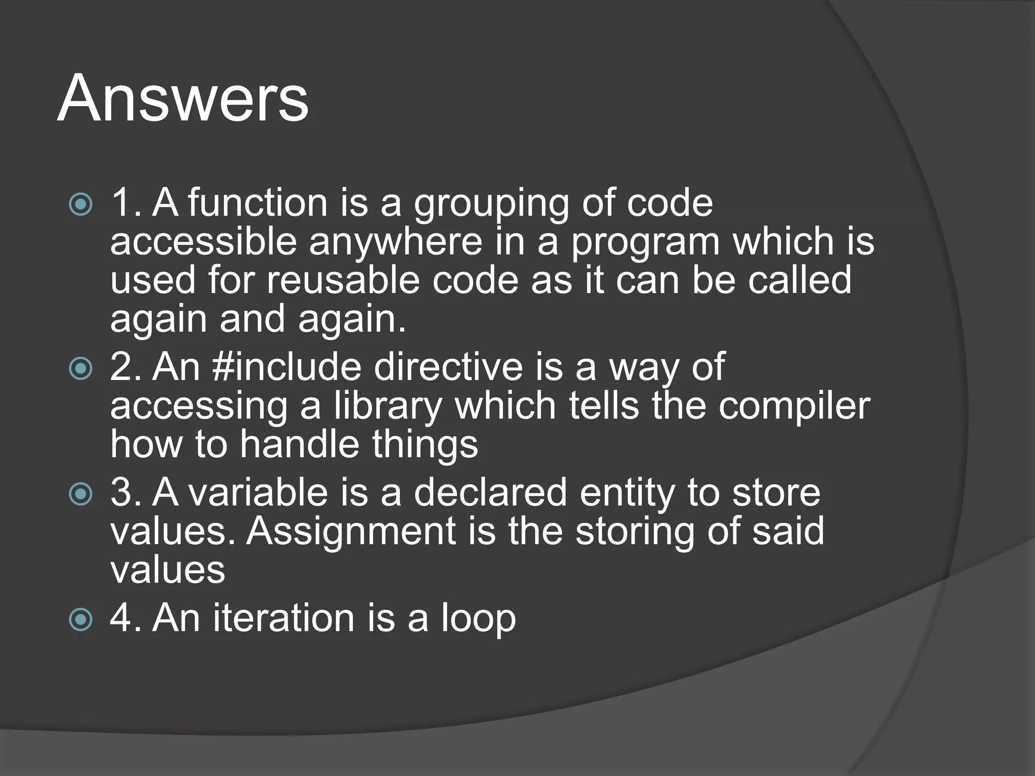 Answers
1. A function is a grouping of code
accessible anywhere in a program which is
used for reusable code as it can be called
again and again.
 2. An #include directive is a way of
accessing a library which tells the compiler
how to handle things
 3. A variable is a declared entity to store
values. Assignment is the storing of said
values
 4. An iteration is a loop


 