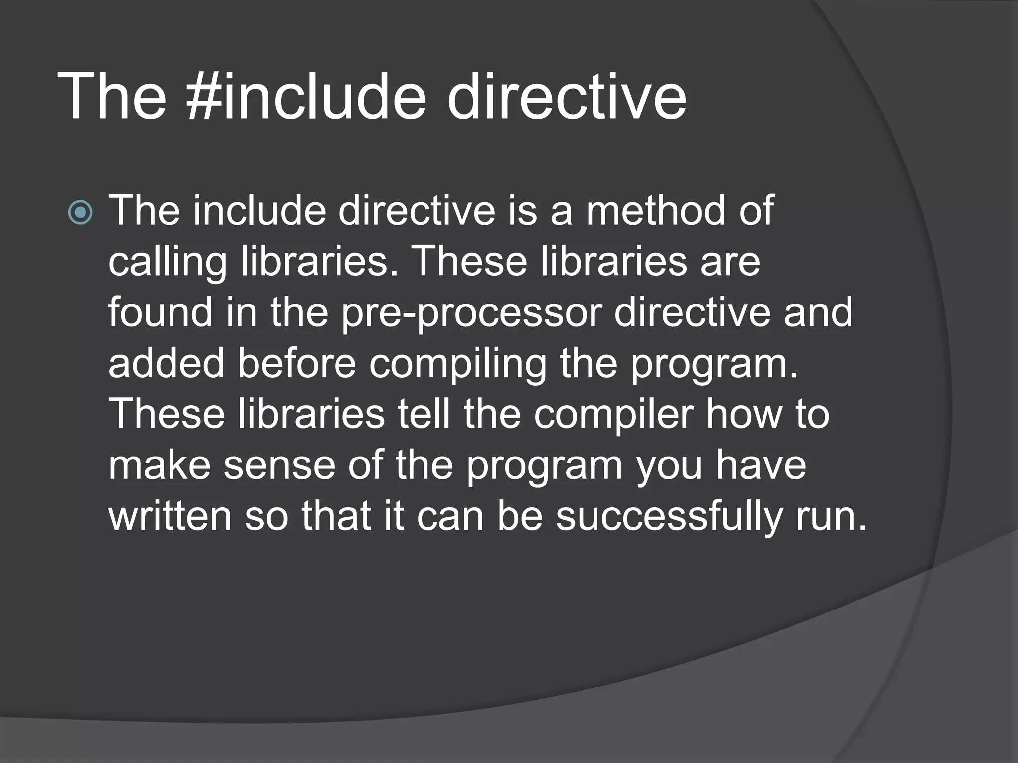 The #include directive


The include directive is a method of
calling libraries. These libraries are
found in the pre-processor directive and
added before compiling the program.
These libraries tell the compiler how to
make sense of the program you have
written so that it can be successfully run.

 