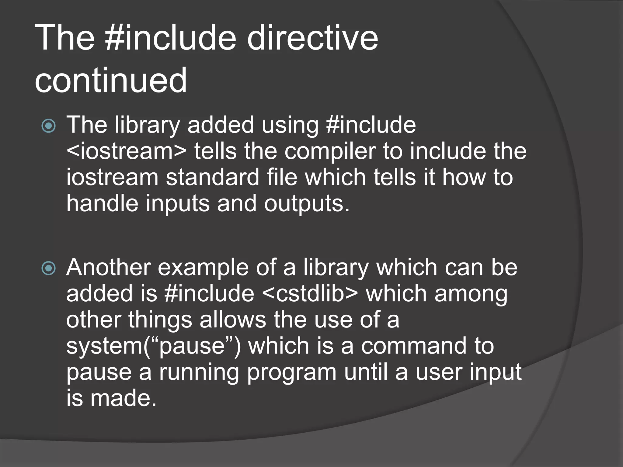 The #include directive
continued


The library added using #include
<iostream> tells the compiler to include the
iostream standard file which tells it how to
handle inputs and outputs.



Another example of a library which can be
added is #include <cstdlib> which among
other things allows the use of a
system(“pause”) which is a command to
pause a running program until a user input
is made.

 