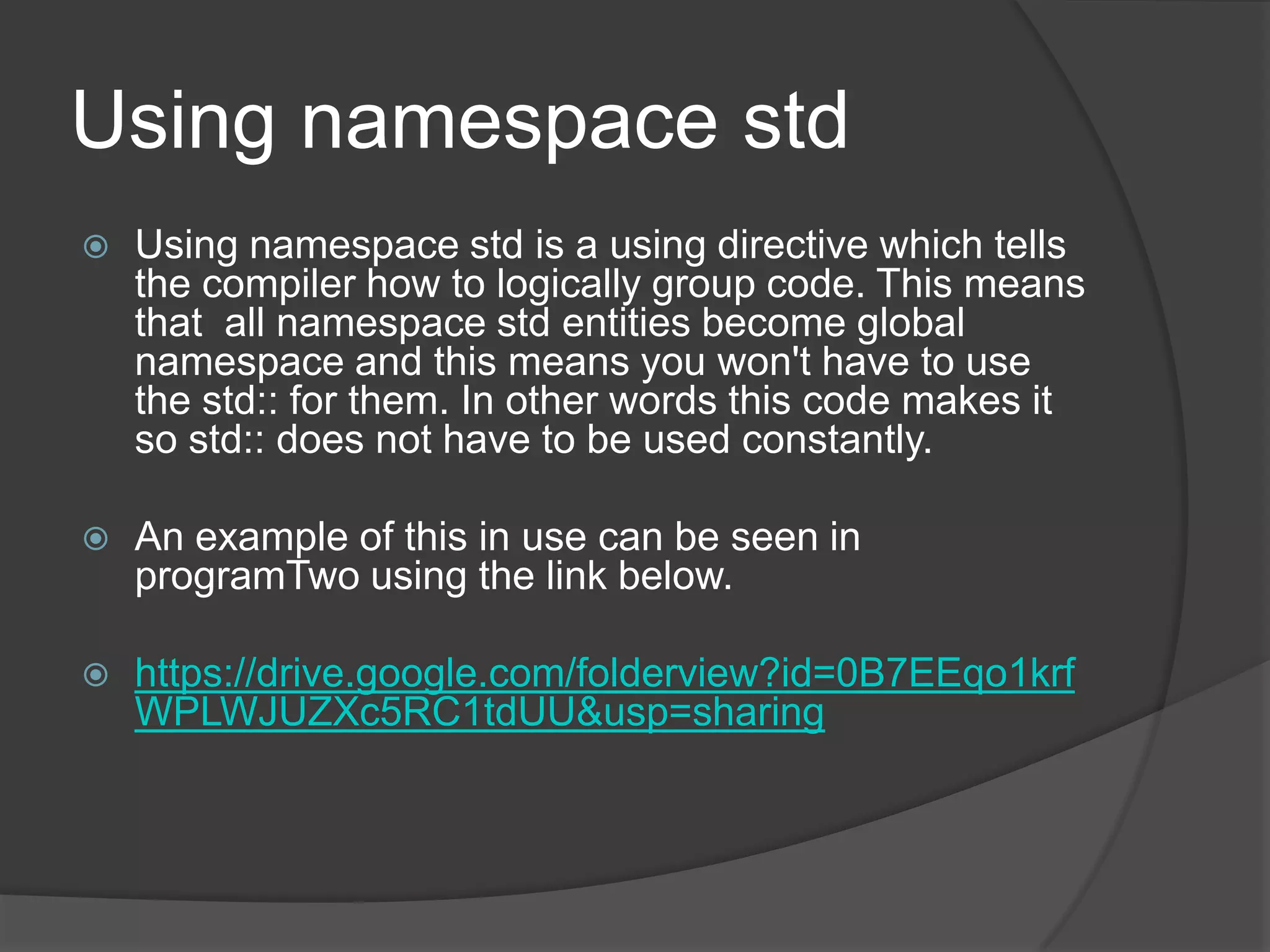 Using namespace std


Using namespace std is a using directive which tells
the compiler how to logically group code. This means
that all namespace std entities become global
namespace and this means you won't have to use
the std:: for them. In other words this code makes it
so std:: does not have to be used constantly.



An example of this in use can be seen in
programTwo using the link below.



https://drive.google.com/folderview?id=0B7EEqo1krf
WPLWJUZXc5RC1tdUU&usp=sharing

 
