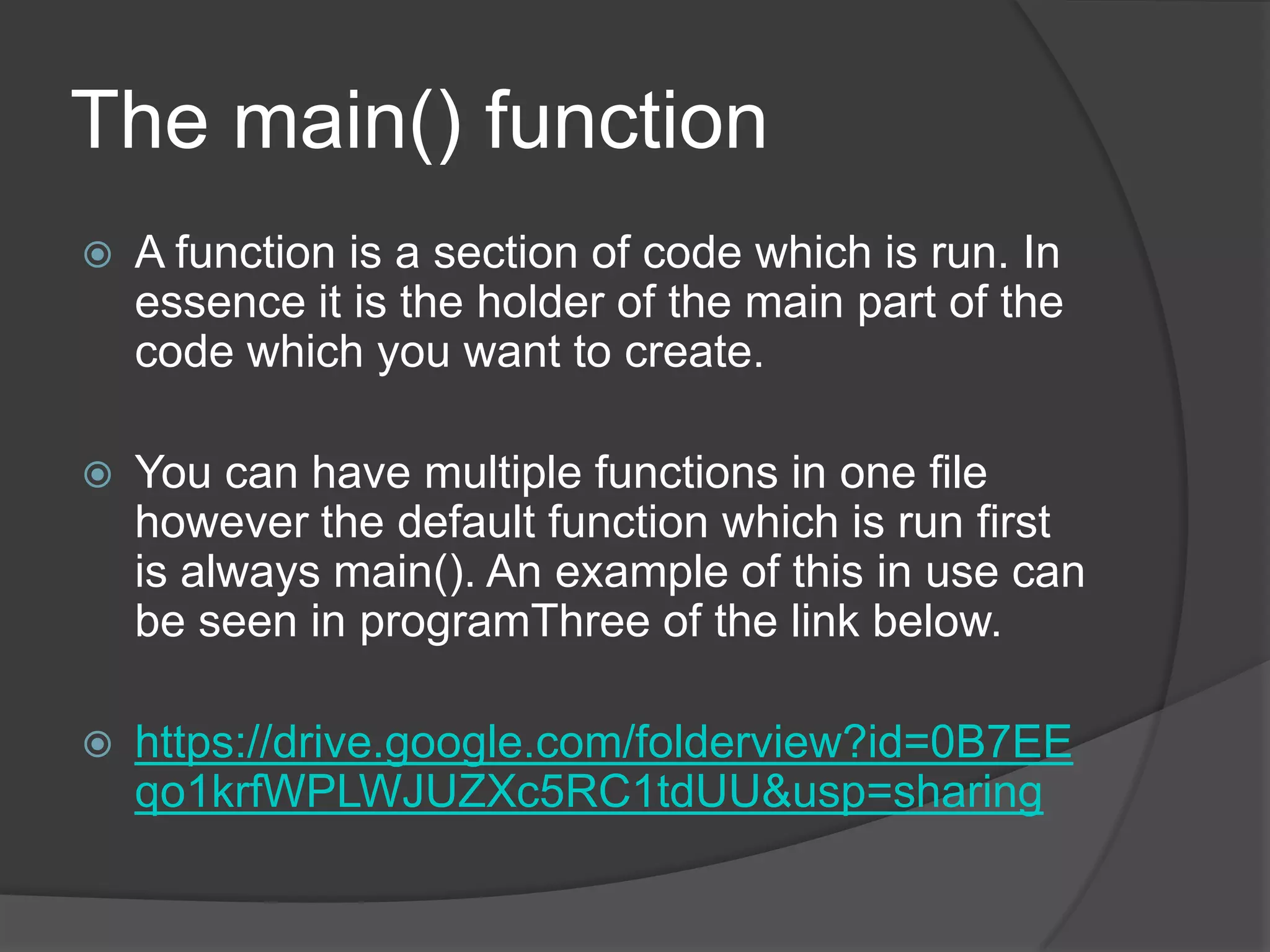 The main() function


A function is a section of code which is run. In
essence it is the holder of the main part of the
code which you want to create.



You can have multiple functions in one file
however the default function which is run first
is always main(). An example of this in use can
be seen in programThree of the link below.



https://drive.google.com/folderview?id=0B7EE
qo1krfWPLWJUZXc5RC1tdUU&usp=sharing

 