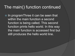 The main() function continued


In programThree it can be seen that
within the main function a second
function is being called. This second
function prints hello world. In this way
the main function is accessed first but
still produces the hello world line.

 