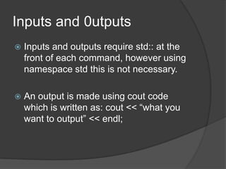 Inputs and 0utputs


Inputs and outputs require std:: at the
front of each command, however using
namespace std this is not necessary.



An output is made using cout code
which is written as: cout << “what you
want to output” << endl;

 