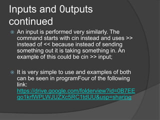 Inputs and 0utputs
continued


An input is performed very similarly. The
command starts with cin instead and uses >>
instead of << because instead of sending
something out it is taking something in. An
example of this could be cin >> input;



It is very simple to use and examples of both
can be seen in programFour of the following
link:
https://drive.google.com/folderview?id=0B7EE
qo1krfWPLWJUZXc5RC1tdUU&usp=sharing

 