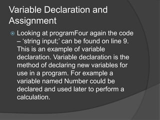 Variable Declaration and
Assignment


Looking at programFour again the code
– „string input;‟ can be found on line 9.
This is an example of variable
declaration. Variable declaration is the
method of declaring new variables for
use in a program. For example a
variable named Number could be
declared and used later to perform a
calculation.

 