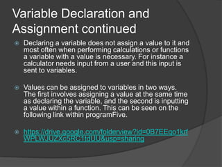 Variable Declaration and
Assignment continued


Declaring a variable does not assign a value to it and
most often when performing calculations or functions
a variable with a value is necessary. For instance a
calculator needs input from a user and this input is
sent to variables.



Values can be assigned to variables in two ways.
The first involves assigning a value at the same time
as declaring the variable, and the second is inputting
a value within a function. This can be seen on the
following link within programFive.



https://drive.google.com/folderview?id=0B7EEqo1krf
WPLWJUZXc5RC1tdUU&usp=sharing

 